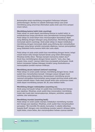 Buku Guru Kelas 1 SD/MI
166
Ketrampilan anak membilang mengalami beberapa tahapan
perkembangan. Berikut ini adalah beberapa tahap cara anak
membilang yang umumnya ditemukan pada anak usia lima sampai
enam tahun.
Membilang karena hafal (rote counting).
Pada tahap ini anak dapat membilang karena ia sudah hafal. Ia
melakukannya tanpa pemikiran atau pemahaman tentang bilangan.
Pada tahap ini anak belum bisa memasangkan banyaknya objek
yang dibilang dengan bilangan yang disebutnya. Membilang dengan
menunjuk (point counting). Anak pada tahap ini dapat melakukan
membilang dengan menunjuk objek yang dihitung dan menyebutkan
bilangan yang benar setelah menunjuk objeknya, namun penunjukkan
yang dilakukan keliru karena lebih dari satu objek.
Pada tahap ini pula anak sudah bisa membilang dengan benar, tetapi
masih belum tahu berapa banyak benda yang telah dihitungnya.
Misalnya ketika ditan, “Berapa banyak mainanmu dalam dus?”
Anak bisa membilangnya dengan benar seperti, “satu, dua, tiga,
empat, lima, enam”, namun tidah bisa menjawab pertanyaan. Anak
belum menyadari bahwa bilangan terakhir yang disebutkannya
menunjukkan jumlah mainan miliknya.
Membilang secara rasional (rational counting).
Pada tahap ini anak sudah mampu membilang dengan benar. Anak
sudah bisa menyebutkan banyak bilangan sesuai dengan hasil
membilang yang dilakukannya. Kemampuan membilang secara
rasional merupakan keterampilan yang sangat penting untuk anak usia
masuk sekolah dasar. Pada awal masuk kelas satu umumnya siswa
telah dapat membilang sampai 20 ,10, atau bahkan lebih.
Membilang dengan melanjutkan (counting on).
Anak yang memasuki tahap ini sudah bisa membilang dari berapa
pun awalnya. Misalnya, anak sudah bisa meneruskan membilang
mulai dari tujuh dan meneruskannya, delapan, sembilan, sepuluh,
sebelas, dan seterusnya.
Membilang mundur (counting back).
Pada tahap ini anak sudah mampu melakukan membilang mundur
dari berapa pun awalnya. Misalnya, anak sudah bisa menyelesaikan
persoalan: “Ali memiliki 19 cokelat, kemudian 3 cokelat diberikan
kepada Budi”, dengan cara membilang mundur seperti: delapan belas,
tujuh belas, enam belas, dan menyimpulkan bahwa sisanya adalah
 