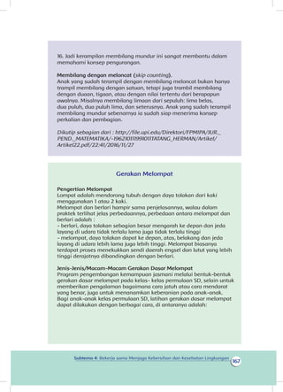 167
Subtema 4: Bekerja sama Menjaga Kebersihan dan Kesehatan Lingkungan
16. Jadi kerampilan membilang mundur ini sangat membantu dalam
memahami konsep pengurangan.
Membilang dengan meloncat (skip counting).
Anak yang sudah terampil dengan membilang meloncat bukan hanya
trampil membilang dengan satuan, tetapi juga trambil membilang
dengan duaan, tigaan, atau dengan nilai tertentu dari berapapun
awalnya. Misalnya membilang limaan dari sepuluh: lima belas,
dua puluh, dua puluh lima, dan seterusnya. Anak yang sudah terampil
membilang mundur sebenarnya ia sudah siap menerima konsep
perkalian dan pembagian.
Dikutip sebagian dari : http://file.upi.edu/Direktori/FPMIPA/JUR._
PEND._MATEMATIKA/-196210111991011TATANG_HERMAN/Artikel/
Artikel22.pdf/22:41/2016/11/27
Gerakan Melompat
Pengertian Melompat
Lompat adalah mendorong tubuh dengan daya tolakan dari kaki
menggunakan 1 atau 2 kaki.
Melompat dan berlari hampir sama penjelasannya, walau dalam
praktek terlihat jelas perbedaannya, perbedaan antara melompat dan
berlari adalah :
- berlari, daya tolakan sebagian besar mengarah ke depan dan jeda
layang di udara tidak terlalu lama juga tidak terlalu tinggi
- melompat, daya tolakan dapat ke depan, atas, belakang dan jeda
layang di udara lebih lama juga lebih tinggi. Melompat biasanya
terdapat proses menekukkan sendi daerah engsel dan lutut yang lebih
tinggi derajatnya dibandingkan dengan berlari.
Jenis-Jenis/Macam-Macam Gerakan Dasar Melompat
memberikan pengalaman bagaimana cara jatuh atau cara mendarat
yang benar, juga untuk menanamkan keberanian pada anak-anak. 
Bagi anak-anak kelas permulaan SD, latihan gerakan dasar melompat
dapat dilakukan dengan berbagai cara, di antaranya adalah:
Program pengembangan kemampuan jasmani melalui bentuk-bentuk
gerakan dasar melompat pada kelas- kelas permulaan SD, selain untuk
 