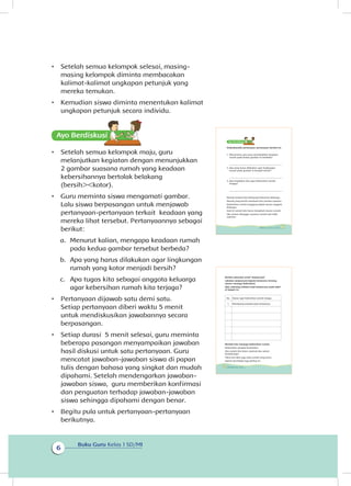 Buku Guru Kelas 1 SD/MI
6
•	 Setelah semua kelompok selesai, masing-
masing kelompok diminta membacakan
kalimat-kalimat ungkapan petunjuk yang
mereka temukan.
•	 Kemudian siswa diminta menentukan kalimat
ungkapan petunjuk secara individu.
•	 Setelah semua kelompok maju, guru
melanjutkan kegiatan dengan menunjukkan
2 gambar suasana rumah yang keadaan
kebersihannya bertolak belakang
(bersih><kotor).
•	 Guru meminta siswa mengamati gambar.
Lalu siswa berpasangan untuk menjawab
pertanyaan-pertanyaan terkait keadaan yang
mereka lihat tersebut. Pertanyaannya sebagai
berikut:
a.	 Menurut kalian, mengapa keadaan rumah
pada kedua gambar tersebut berbeda?
b.	 Apa yang harus dilakukan agar lingkungan
rumah yang kotor menjadi bersih?
c.	 Apa tugas kita sebagai anggota keluarga
agar kebersihan rumah kita terjaga?
•	 Pertanyaan dijawab satu demi satu.
Setiap pertanyaan diberi waktu 5 menit
untuk mendiskusikan jawabannya secara
berpasangan.
•	 Setiap durasi 5 menit selesai, guru meminta
beberapa pasangan menyampaikan jawaban
hasil diskusi untuk satu pertanyaan. Guru
mencatat jawaban-jawaban siswa di papan
tulis dengan bahasa yang singkat dan mudah
dipahami. Setelah mendengarkan jawaban-
jawaban siswa, guru memberikan konfirmasi
dan penguatan terhadap jawaban-jawaban
siswa sehingga dipahami dengan benar.
•	 Begitu pula untuk pertanyaan-pertanyaan
berikutnya.
Diskusikanlah pertanyaan-pertanyaan berikut ini.
1. Menurutmu apa yang menyebabkan keadaan
rumah pada kedua gambar itu berbeda?
.....................................................................................
2. Apa yang harus dilakukan agar lingkungan
rumah pada gambar A menjadi bersih?
.....................................................................................
3. Apa kewajiban kita agar kebersihan rumah
terjaga?
.....................................................................................
Rumah tempat kita berkumpul bersama keluarga.
Rumah yang bersih membuat kita merasa nyaman.
Kebersihan rumah tanggung jawab semua anggota
keluarga.
Saat di rumah kita harus mengikuti aturan rumah.
Jika aturan dilanggar suasana rumah jadi tidak
nyaman.
5Subtema 1: Lingkungan Rumahku
Berikan petunjuk untuk “wawancara”
Lakukan wawancara kepada temanmu tentang
aturan menjaga kebersihan.
Nah, sekarang tuliskan hasil wawancara pada tabel
di bawah ini.
No. Aturan agar kebersihan rumah terjaga.
1. Membuang sampah pada tempatnya.
Marilah kita menjaga kebersihan rumah.
Kebersihan pangkal kesehatan.
Jika rumah kita kotor, nyamuk dan semut
berdatangan.
Tikus dan lalat juga suka rumah yang kotor.
Seperti diceritakan lagu berikut ini.
6 Buku Siswa Kelas 1 SD/MI
Ayo Berdiskusisi
 