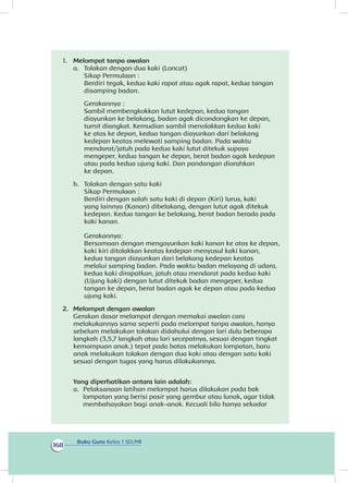 Buku Guru Kelas 1 SD/MI
168
1. 	 Melompat tanpa awalan
a. 	 Tolakan dengan dua kaki (Loncat)
	 Sikap Permulaan :
Berdiri tegak, kedua kaki rapat atau agak rapat, kedua tangan
disamping badan.
Gerakannya :
Sambil membengkokkan lutut kedepan, kedua tangan
diayunkan ke belakang, badan agak dicondongkan ke depan,
tumit diangkat. Kemudian sambil menolakkan kedua kaki
ke atas ke depan, kedua tangan diayunkan dari belakang
kedepan keatas melewati samping badan. Pada waktu
mendarat/jatuh pada kedua kaki lutut ditekuk supaya
mengeper, kedua tangan ke depan, berat badan agak kedepan
atau pada kedua ujung kaki. Dan pandangan diarahkan
ke depan.
b.	 Tolakan dengan satu kaki 
	 Sikap Permulaan :
Berdiri dengan salah satu kaki di depan (Kiri) lurus, kaki
yang lainnya (Kanan) dibelakang, dengan lutut agak ditekuk
kedepan. Kedua tangan ke belakang, berat badan berada pada
kaki kanan. 
Gerakannya:
Bersamaan dengan mengayunkan kaki kanan ke atas ke depan,
kaki kiri ditolakkan keatas kedepan menyusul kaki kanan,
kedua tangan diayunkan dari belakang kedepan keatas
melalui samping badan. Pada waktu badan melayang di udara,
kedua kaki dirapatkan, jatuh atau mendarat pada kedua kaki
(Ujung kaki) dengan lutut ditekuk badan mengeper, kedua
tangan ke depan, berat badan agak ke depan atau pada kedua
ujung kaki. 
2. 	Melompat dengan awalan
	 Gerakan dasar melompat dengan memakai awalan cara
melakukannya sama seperti pada melompat tanpa awalan, hanya
sebelum melakukan tolakan didahului dengan lari dulu beberapa
langkah (3,5,7 langkah atau lari secepatnya, sesuai dengan tingkat
kemampuan anak.) tepat pada batas melakukan lompatan, baru
anak melakukan tolakan dengan dua kaki atau dengan satu kaki
sesuai dengan tugas yang harus dilakukannya.
Yang diperhatikan antara lain adalah:
a.	 Pelaksanaan latihan melompat harus dilakukan pada bak
lompatan yang berisi pasir yang gembur atau lunak, agar tidak
membahayakan bagi anak-anak. Kecuali bila hanya sekadar
 