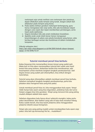 169
Subtema 4: Bekerja sama Menjaga Kebersihan dan Kesehatan Lingkungan
melompat saja untuk melihat cara melompat dan jatuhnya,
dapat dilakukan pada tempat yang lunak. Jangan sekali-kali
dilakukan pada tempat yang keras.
b.	 Pada waktu latihan gerakan melompat berlangsung, guru
harus mengawasi dan siap sedia, bila ada kecelakaan dapat
dengan cara cepat dan tepat memberikan pertolongan, serta
tepat pada waktunya.
c.	 Segera betulkan bila ada anak melakukan kesalahan.
d.	 Apabila anak-anak telah benar-benar menguasai
keseimbangan di udara cara jatuh/mendarat yang benar, coba
berikan berbagai variasi dan kombinasi di dalam melakukan
lompatan.
Dikutip sebagian dari:
http://wi-chay-chay.blogspot.co.id/04/2011/tehnik-dasar-lompat.
html/ 22:10/2016/11/27.
Tutorial membuat pensil hias berbulu
Kalau biasanya kita menampilkan kreasi-kreasi yang sudah jadi.
Maka kali ini kita akan menampilkan tutorial dari salah satu hasil
kreasi kita yang terbaru. Kebetulan ketika kita membuatnya, ada
kesempatan untuk memfoto langkah-langkah pembuatannya. Jadi
begitu kreasi yang sudah jadi ditampilkan, bisa diikuti dengan
tutorialnya.
Tutorial yang akan ditampilkan adalah membuat pensil hias berbulu.
Sebelum mengikuti langkah-langkah pembuatannya, perlu kita
jelaskan dulu mengenai bulu yang kita pakai.
Untuk membuat pensil hias ini, kita menggunakan bulu ayam. Tetapi
tidak hanya bulu ayam yang bisa digunakan, pokoknya bulu dari jenis
hewan unggas bisa kita gunakan. Tetapi yang menurut kita yang paling
mudah didapat adalah bulu ayam.
Sebelum digunakan bulu harus dicuci sebersih mungkin, kalau perlu
pakai desinfektan. Biar bakteri yang ada di bulu-bulu tersebut hilang.
Kalau sudah bersih, kita bisa kasih pewarna (kita menggunakan
pewarna tekstil) sesuai keinginan.
Tetapi ada cara yang paling mudah untuk mendapatkan bulu ayam siap
pakai. Kita beli aja kemoceng! He he... mudahkan?
 