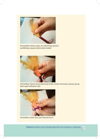 171
Subtema 4: Bekerja sama Menjaga Kebersihan dan Kesehatan Lingkungan
Tempelkan bulu ayam di sekeliling pensil,
jumlahnya sesuai selera dan model.     
                                                                                                                 
                                                     
                                                                                                       
                     
Tempelkan flanel yang dipotong kotak untuk menutupi ujung-ujung
bulu agar kelihatan rapi.                                                                                                                      
                            
Tempelkan pula dasi pita flannel kecil.
 