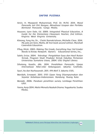 173
Subtema 4: Bekerja sama Menjaga Kebersihan dan Kesehatan Lingkungan
DAFTAR PUSTAKA
Amin, H. Maswardi Muhammad, Prof. Dr. M.Pd. 2014. Moral
Pancasila Jati Diri Bangsa, Aktualisasi Ucapan dan Perilaku
Bermoral Pancasila. Gorga Media.
Housner, Lynn Dale, Ed. 2009. Integrated Physical Education, A
Guide for the Elementary Classroom Teacher, 2nd Edition.
Virginia: West Virginia University.
Kheong, Fong Ho, Dr., Chelvi Ramakrishnan, Michelle Choo. 2014.
My pals are here, Maths 2B Text book second edition. Marshall
Cavendish Education.
Pflug, Micki. 2003. Making The Grade, Everything Your 3rd Grader
Needs to Know. Newyork: Baron’s Educational Series, Inc,.
Saleh, Eniza. 2004. Teknologi Pengolahan Susu dan Hasil Ikutan
Ternak, Program Studi Produksi Ternak Fakultas Pertanian
Universitas Sumatera Utara, 2004. USU Digital Library
Sihotang, Kasdin, dkk. 2014. Pendidikan Pancasila: Upaya
Internalisasi Nilai-nilai Kebangsaan. Jakarta: Grafindo.
Syuri, Ita dan Nurhasanah. 2011. IPA Aktif 3. Jakarta: ESIS.
Waridah, Ernawati. 2013. EYD: Ejaan Yang Disempurnakan dan
Seputar Kebahasa-Indonesiaan. Bandung: Ruang Kata
Wuradji. 2006. Panduan penelitian survey. Lembaga Penelitian
UNY.
Yonny, Acep 2014. Mahir Menulis Naskah Drama. Yogyakarta: Suaka
Media.
 