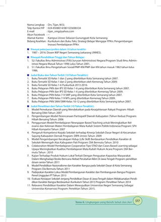 177Tema 6: Lingkungan yang Bersih Sehat dan Asri
Nama Lengkap	 : Drs. Tijan, M.Si.
Telp Kantor/HP	 : 024-8508014/081325696534
E-mail	 : tijan_smg@yahoo.com
Akun Facebook	 : --
Alamat Kantor	 : Kampus Unnes Sekaran Gunungpati Kota Semarang
Bidang Keahlian	: Kurikulum dan Buku Teks; Strategi Belajar Mengajar PPKn; Pengembangan 		
	 Inovasi Pembelajaran PPKn
	 Riwayat pekerjaan/profesi dalam 10 tahun terakhir:
1.	 1987 – 2016: Dosen IKIP Negeri Semarang (sekarang UNNES).
	 Riwayat Pendidikan Tinggi dan Tahun Belajar:
1.	 S2: Fakultas Ilmu Administrasi (FIA)/Jurusan Administrasi Negara/Program Studi Ilmu Admin-
istrasi Negara Masuk Tahun 1998 Lulus Tahun 2001.
2.	 S1: Fakultas Ilmu Pengetahuan Sosial/PMP-KN/PMP dan KN tahun masuk 1982 tahun lulus
1986.
	 Judul Buku dan Tahun Terbit (10 Tahun Terakhir):
1.	 Buku Tematik SD Kelas 1 dan 2 yang diterbitkan Kota Semarang tahun 2007.
2.	 Buku Tematik SD Kelas 1 dan 2 yang diterbitkan oleh Kemenag Tahun 2009.
3.	 Buku Tematik SD Kelas 1-6 Puskurbuk 2013-2016.
4.	 Buku Pelajaran PKN dan IPS SD Kelas 1-6 yang diterbitkan Kota Semarang tahun 2007.
5.	 Buku Pelajaran PKN dan IPS SD Kelas 1-6 yang diterbitkan Kemenag Tahun 2009.
6.	 Buku Pelajaran PKN Kelas 7-9 SMP yang diterbitkan Kota Semarang tahun 2007.
7.	 Buku Pelajaran PKN Kelas 7-9 MTs yang diterbitkan Kemenag Tahun 2009.
8.	 Buku Pelajaran PKN SMA/SMK Kelas 10-12 yang diterbitkan Kota Semarang tahun 2007.
	 Judul Penelitian dan Tahun Terbit (10 Tahun Terakhir):
1.	 Model Pemekaran Daerah yang Mendekatkan pada Kesejahteraan Rakyat Program: Hibah
Bersaing Dikti Tahun: 2007
2.	 Pengembangan Model Perencanaan Partisipatif Daerah Kabupaten (Tahun Kedua) Program:
Hibah Bersaing Tahun: 2006
3.	 Penggunaan Model Pembelajaran Newspaper Based Teaching untuk Meningkatkan Rel-
evansi dan Kekinian Materi Pembelajaran Mata Kuliah Sistem Politik Indonesia Program: SP4
Hibah Kompetisi Tahun: 2007
4.	 Pengaruh Kompetensi Kepala Sekolah terhadap Kinerja Sekolah Dasar Negeri di Kecamatan
Sayung Kabupaten Demak Program: DIPA Unnes Tahun: 2009
5.	 Model Pengembangan Kecakapan Hidup (Life Skill) Berdasarkan Pendidikan Karakter di
Sekolah Menengah Atas Kabupaten Pati Program: DIA Bermutu Tahun: 2010
6.	 Colaboration Model Pembelajaran Cooperative Tipe STAD dan Cases Based Learning sebagai
Upaya Meningkatkan Kualitas Pembelajaran Mata Kuliah Hukum Acara Program: DIA Ber-
mutu Tahun : 2010
7.	 Kajian Terhadap Produk Hukum Lokal Terkait Dengan Penguatan Kapasitas Masyarakat
Dalam Menghadapi Resiko Bencana Akibat Perubahan Iklim Di JawaTengah Program: penelitian
dosen seniorTahun: 2011
8.	 Model Pendidikan Nasionalisme dan Karakter Bangsa pada Sekolah Dasar di Kota Semarang
Program: Dia BermutuTahun: 2011
9.	 Padepokan Karakter Lokus Model Pembangunan Karakter dan Pembangunan Bangsa Program:
Penel Unggulan PTTahun: 2013
10.	 Evaluasi Kesiapan Sekolah Jenjang Pendidikan Dasar di JawaTengah dalam Melaksanakan Pendi-
dikan Karakter Bangsa Berdasarkan KurikulumTahun 2013 Program: PenelitianTahun: 2014
11.	 Relavansi Pendidikan Karakter Dalam Mewujudkan Universitas Negeri Semarang Sebagai
Universitas Konservasi Program: Penelitian Tahun: 2015.
 