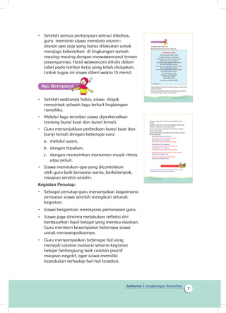7
Subtema 1: Lingkungan Rumahku
•	 Setelah semua pertanyaan selesai dibahas,
guru meminta siswa mendata aturan-
aturan apa saja yang harus dilakukan untuk
menjaga kebersihan di lingkungan rumah
masing-masing dengan mewawancarai teman
pasangannya. Hasil wawancara ditulis dalam
tabel pada lembar kerja yang telah disiapkan.
Untuk tugas ini siswa diberi waktu 15 menit.
•	 Setelah waktunya habis, siswa diajak
menyimak sebuah lagu terkait lingkungan
rumahku.
•	 Melalui lagu tersebut siswa diperkenalkan
tentang bunyi kuat dan bunyi lemah.
•	 Guru menunjukkan perbedaan bunyi kuat dan
bunyi lemah dengan beberapa cara:
a.	 melalui suara,
b.	 dengan tepukan,
c.	 dengan memainkan instrumen musik ritmis
atau peluit.
•	 Siswa menirukan apa yang dicontohkan
oleh guru baik bersama-sama, berkelompok,
maupun sendiri-sendiri.
Kegiatan Penutup:
•	 Sebagai penutup guru menanyakan bagaimana
perasaan siswa setelah mengikuti seluruh
kegiatan.
•	 Siswa bergantian merespons pertanyaan guru.
•	 Siswa juga diminta melakukan refleksi diri
berdasarkan hasil belajar yang mereka rasakan.
Guru memberi kesempatan beberapa siswa
untuk menyampaikannya.
•	 Guru menyampaikan beberapa hal yang
menjadi catatan evaluasi selama kegiatan
belajar berlangsung baik catatan positif
maupun negatif, agar siswa memiliki
kepedulian terhadap hal-hal tersebut.
Simaklah lagu berikut ini
Nyanyikan bersama teman-temanmu
Lagu tersebut bisa kita nyanyikan dengan variasi bunyi
kuat dan lemah.
Untuk membedakan bunyi kuat dan bunyi lemah bisa
didengarkan lewat suara atau tepukan.
Si Nyamuk Nakal
Pencipta lagu: Papa T. Bob
Banyak nyamuk di rumahku
Gara-gara aku malas bersih-bersih
Banyak semut di rumahku
Gara-gara aku malas bersih-bersih
Banyak tikus di rumahmu
Gara-gara kamu malas bersih-bersih
Banyak lalat di rumahmu
Gara-gara kamu malas bersih-bersih
Nyamuk-nyamuk nakal
Semut-semut nakal
Sukanya menggoda aku
Tikus-tikus nakal
Lalat-lalat nakal
Sukanya membikin kotor
www.keepvid.com
7Subtema 1: Lingkungan Rumahku
Tepukan yang lemah untuk menunjukkan bunyi
lemah.
Tepukan yang kuat untuk menunjukkan bunyi kuat.
Cobalah nyanyikan syair lagu berikut
Nyanyikan bagian yang diberi tanda biru dengan
suara yang lemah.
Nyanyikan bagian yang diberi tanda merah dengan
suara yang kuat.
Banyak nyamuk di rumahku
Gara-gara aku malas bersih-bersih
Banyak semut di rumahku
Gara-gara aku malas bersih-bersih
Banyak tikus di rumahmu
Gara-gara kamu malas bersih-bersih
Banyak lalat di rumahmu
Gara-gara kamu malas bersih-bersih
Nyamuk-nyamuk nakal semut-semut nakal
Sukanya menggoda aku
Tikus-tikus nakal lalat-lalat nakal
Sukanya membikin kotor
Kegiatan Bersama Orang Tua
Orang tua membantu siswa mengenali aturan-aturan
yang berlaku di rumah masing-masing
8 Buku Siswa Kelas 1 SD/MI
 
