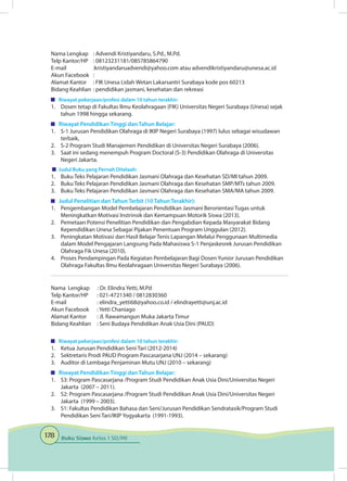 178 Buku Siswa Kelas 1 SD/MI
Nama Lengkap	 : Advendi Kristiyandaru, S.Pd., M.Pd.
Telp Kantor/HP	 : 08123231181/085785864790
E-mail	 :kristiyandaruadvendi@yahoo.com atau advendikristiyandaru@unesa.ac.id
Akun Facebook	 :
Alamat Kantor	 : FIK Unesa Lidah Wetan Lakarsantri Surabaya kode pos 60213
Bidang Keahlian	: pendidikan jasmani, kesehatan dan rekreasi
	 Riwayat pekerjaan/profesi dalam 10 tahun terakhir:
1.	 Dosen tetap di Fakultas Ilmu Keolahragaan (FIK) Universitas Negeri Surabaya (Unesa) sejak
tahun 1998 hingga sekarang.
	 Riwayat Pendidikan Tinggi dan Tahun Belajar:
1.	 S-1 Jurusan Pendidikan Olahraga di IKIP Negeri Surabaya (1997) lulus sebagai wisudawan
terbaik,
2.	 S-2 Program Studi Manajemen Pendidikan di Universitas Negeri Surabaya (2006).
3.	 Saat ini sedang menempuh Program Doctoral (S-3) Pendidikan Olahraga di Universitas
Negeri Jakarta.
	 Judul Buku yang Pernah Ditelaah:
1.	 Buku Teks Pelajaran Pendidikan Jasmani Olahraga dan Kesehatan SD/MI tahun 2009.
2.	 Buku Teks Pelajaran Pendidikan Jasmani Olahraga dan Kesehatan SMP/MTs tahun 2009.
3.	 Buku Teks Pelajaran Pendidikan Jasmani Olahraga dan Kesehatan SMA/MA tahun 2009.
	 Judul Penelitian dan Tahun Terbit (10 Tahun Terakhir):
1.	 Pengembangan Model Pembelajaran Pendidikan Jasmani Berorientasi Tugas untuk
Meningkatkan Motivasi Instrinsik dan Kemampuan Motorik Siswa (2013).
2.	 Pemetaan Potensi Penelitian Pendidikan dan Pengabdian Kepada Masyarakat Bidang
Kependidikan Unesa Sebagai Pijakan Penentuan Program Unggulan (2012).
3.	 Peningkatan Motivasi dan Hasil Belajar Tenis Lapangan Melalui Penggunaan Multimedia
dalam Model Pengajaran Langsung Pada Mahasiswa S-1 Penjaskesrek Jurusan Pendidikan
Olahraga Fik Unesa (2010).
4.	 Proses Pendampingan Pada Kegiatan Pembelajaran Bagi Dosen Yunior Jurusan Pendidikan
Olahraga Fakultas Ilmu Keolahragaan Universitas Negeri Surabaya (2006).
Nama Lengkap	
Telp Kantor/HP	 : 021-4721340 / 0812830360
E-mail 	 : elindra_yetti68@yahoo.co.id / elindrayetti@unj.ac.id
Akun Facebook	 : Yetti Chaniago
Alamat Kantor	 : Jl. Rawamangun Muka Jakarta Timur
Bidang Keahlian	 : Seni Budaya Pendidikan Anak Usia Dini (PAUD)
	 Riwayat pekerjaan/profesi dalam 10 tahun terakhir:
1.	 Ketua Jurusan Pendidikan Seni Tari (2012-2014)
2.	 Sektretaris Prodi PAUD Program Pascasarjana UNJ (2014 – sekarang)
3.	 Auditor di Lembaga Penjaminan Mutu UNJ (2010 – sekarang)
	 Riwayat Pendidikan Tinggi dan Tahun Belajar:
1.	 S3: Program Pascasarjana /Program Studi Pendidikan Anak Usia Dini/Universitas Negeri
Jakarta (2007 – 2011).
2.	 S2: Program Pascasarjana /Program Studi Pendidikan Anak Usia Dini/Universitas Negeri
Jakarta (1999 – 2003).
3.	 S1: Fakultas Pendidikan Bahasa dan Seni/Jurusan Pendidikan Sendratasik/Program Studi
Pendidikan Seni Tari/IKIP Yogyakarta (1991-1993).
: Dr. Elindra Yetti, M.Pd
 