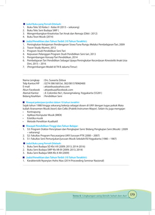 179Tema 6: Lingkungan yang Bersih Sehat dan Asri
	 Judul Buku yang Pernah Ditelaah:
1.	 Buku Teks SD Kelas I - Kelas VI (2013 – sekarang)
2.	 Buku Teks Seni Budaya SMP (
3.	 Mengembangkan Kreativitas Tari Anak dan Remaja (Dikti : 2012)
4.	 Buku Teori Musik (2014)
	 Judul Penelitian dan Tahun Terbit (10 Tahun Terakhir):
1.	 Peningkatan Ketajaman Pendengaran Siswa Tuna Rungu Melalui Pembelajaran Tari, 2009
2.	 Tracer Study Alumni, 2012	
3.	 Program Studi Pendidikan Seni Tari
4.	 Kepuasan Pelanggan Program Studi Pendidikan Seni tari, 2013	
5.	 Pengembangan Konsep Tari Pendidikan, 2014	
6.	 Pembelajaran Tari Pendidikan Sebagai Upaya Peningkatan Kecerdasan Kinestetik Anak Usia
Dini, 2015 – 2016	
7.	 (Pengembangan Model di TK B Jakarta Timur)
Nama Lengkap	 : Drs. Suwarta Zebua
Telp Kantor/HP	 : 0274-586168 Ext. 382/081578960400
E-mail	 : attazebua@yahoo.com
Akun Facebook	 : attazebua@facebook.com
Alamat Kantor	 : Jl. Colombo No1, Karangmalang, Yogyakarta (55281)
Bidang Keahlian	 : Pendidikan Seni
	 Riwayat pekerjaan/profesi dalam 10 tahun terakhir:
Sejak tahun 1988 hingga sekarang bekerja sebagai dosen di UNY dengan tugas pokok Mata
kuliah Aransemen Musik (teori) dan Cello (Praktik Instrumen Mayor). Selain itu juga mengajar:
•	 Kontrapung
•	 Aplikasi Komputer Musik (MIDI)
•	 Estetika musik
•	 Metode Penelitian Kualitatif.
	 Riwayat Pendidikan Tinggi dan Tahun Belajar:
1.	 S3: Program Doktor Penciptaan dan Pengkajian Seni/ Bidang Pengkajian Seni (Musik) (2009
– sekarang)
2.	 S2: Fakultas Program Pascasarjana UNY/Jurusan PTK (2000 – 2007)
3.	 S1: Fakultas Seni Pertunjukan/jurusan Musik Sekolah/ISI Yogyakarta (1980 – 1987)
	 Judul Buku yang Pernah Ditelaah:
1.	 Buku Seni Budaya SD Kls I-VI (2009; 2013; 2014-2016)
2.	 Buku Seni Budaya SMP Kls VII-IX (2009; 2013; 2014)
3.	 Buku Seni Budaya SMA Kls X-XII (2009)
	 Judul Penelitian dan Tahun Terbit (10 Tahun Terakhir):
1.	 Karakteristik Nyanyian Hoho Nias (2014 Proceeding Seminar Nasional)
 