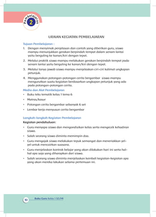 Buku Guru Kelas 1 SD/MI
10
URAIAN KEGIATAN PEMBELAJARAN
Tujuan Pembelajaran :
1.	 Dengan menyimak penjelasan dan contoh yang diberikan guru, siswa
mampu menunjukkan gerakan berpindah tempat dalam senam lantai
yaitu berguling ke kanan/kiri dengan tepat.
2.	 Melalui praktik siswa mampu melakukan gerakan berpindah tempat pada
senam lantai yaitu berguling ke kanan/kiri dengan tepat.
3.	 Melalui tanya jawab siswa mampu menjelaskan ciri-ciri kalimat ungkapan
petunjuk.
4.	 Menggunakan potongan-potongan cerita bergambar siswa mampu
mengurutkan suatu kegiatan berdasarkan ungkapan petunjuk yang ada
pada potongan-potongan cerita.
Media dan Alat Pembelajaran
•	 Buku teks tematik kelas 1 tema 6
•	 Matras/kasur
•	 Potongan cerita bergambar sebanyak 6 set
•	 Lembar kerja menyusun cerita bergambar
Langkah-langkah Kegiatan Pembelajaran
Kegiatan pendahuluan:
•	 Guru menyapa siswa dan mengondisikan kelas serta mengecek kehadiran
siswa.
•	 Salah seorang siswa diminta memimpin doa.
•	 Guru mengajak siswa melakukan tepuk semangat dan meneriakkan yel-
yel untuk mencairkan suasana.
•	 Guru menjelaskan kontrak belajar yang akan dilakukan hari ini serta hal-
hal apa saja yang diharapkan dari siswa.
•	 Salah seorang siswa diminta menjelaskan kembali kegiatan-kegiatan apa
yang akan mereka lakukan selama pertemuan ini.
 