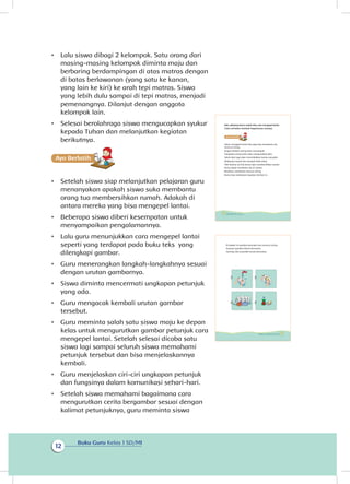 Buku Guru Kelas 1 SD/MI
12
•	 Lalu siswa dibagi 2 kelompok. Satu orang dari
masing-masing kelompok diminta maju dan
berbaring berdampingan di atas matras dengan
di batas berlawanan (yang satu ke kanan,
yang lain ke kiri) ke arah tepi matras. Siswa
yang lebih dulu sampai di tepi matras, menjadi
pemenangnya. Dilanjut dengan anggota
kelompok lain.
•	 Selesai berolahraga siswa mengucapkan syukur
kepada Tuhan dan melanjutkan kegiatan
berikutnya.
Ayo Berlatihh
•	 Setelah siswa siap melanjutkan pelajaran guru
menanyakan apakah siswa suka membantu
orang tua membersihkan rumah. Adakah di
antara mereka yang bisa mengepel lantai.
•	 Beberapa siswa diberi kesempatan untuk
menyampaikan pengalamannya.
•	 Lalu guru menunjukkan cara mengepel lantai
seperti yang terdapat pada buku teks yang
dilengkapi gambar.
•	 Guru menerangkan langkah-langkahnya sesuai
dengan urutan gambarnya.
•	 Siswa diminta mencermati ungkapan petunjuk
yang ada.
•	 Guru mengacak kembali urutan gambar
tersebut.
•	 Guru meminta salah satu siswa maju ke depan
kelas untuk mengurutkan gambar petunjuk cara
mengepel lantai. Setelah selesai dicoba satu
siswa lagi sampai seluruh siswa memahami
petunjuk tersebut dan bisa menjelaskannya
kembali.
•	 Guru menjelaskan ciri-ciri ungkapan petunjuk
dan fungsinya dalam komunikasi sehari-hari.
•	 Setelah siswa memahami bagaimana cara
mengurutkan cerita bergambar sesuai dengan
kalimat petunjuknya, guru meminta siswa
Nah, sekarang kamu sudah tahu cara mengepel lantai.
Coba ceritakan kembali bagaimana caranya.
Selain mengepel lantai kita juga bisa membantu ibu
mencuci piring.
Jangan biarkan piring kotor menumpuk.
Tumpukan piring kotor akan mengundang lalat.
Selain lalat juga akan menimbulkan kuman penyakit.
Akibatnya rumah kita menjadi tidak sehat.
Oleh karena itu kita harus rajin membersihkan rumah.
Kamu dapat membantu ibu di rumah.
Misalnya, membantu mencuci piring.
Kamu bisa melakukan kegiatan berikut ini.
12 Buku Siswa Kelas 1 SD/MI
Di bawah ini gambar petunjuk cara mencuci piring
Susunan gambar belum berurutan.
Gunting, lalu susunlah secara berurutan.
13Subtema 1: Lingkungan Rumahku
 