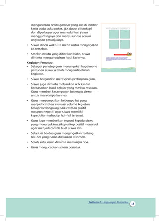 13
Subtema 1: Lingkungan Rumahku
mengurutkan cerita gambar yang ada di lembar
kerja pada buku paket. (LK dapat difotokopi
dan diperbesar agar memudahkan siswa
mengguntingnya dan menyusunnya sesuai
ungkapan petunjuknya.
•	 Siswa diberi waktu 15 menit untuk mengerjakan
LK tersebut.
•	 Setelah waktu yang diberikan habis, siswa
diminta mengumpulkan hasil kerjanya.
Kegiatan Penutup:
•	 Sebagai penutup guru menanyakan bagaimana
perasaan siswa setelah mengikuti seluruh
kegiatan.
•	 Siswa bergantian merespons pertanyaan guru.
•	 Siswa juga diminta melakukan refleksi diri
berdasarkan hasil belajar yang mereka rasakan.
Guru memberi kesempatan beberapa siswa
untuk menyampaikannya.
•	 Guru menyampaikan beberapa hal yang
menjadi catatan evaluasi selama kegiatan
belajar berlangsung baik catatan positif
maupun negatif, agar siswa memiliki
kepedulian terhadap hal-hal tersebut.
•	 Guru juga memberikan reward kepada siswa
yang menunjukkan sikap-sikap positif menonjol
agar menjadi contoh buat siswa lain.
•	 Sebelum berdoa guru mengingatkan tentang
hal-hal yang harus dilakukan di rumah.
•	 Salah satu siswa diminta memimpin doa.
•	 Guru mengucapkan salam penutup.
Susunlah guntingan gambar tersebut di bawah ini.
1
3
2
4
Kegiatan Bersama Orang Tua
Orang tua melibatkan siswa dalam menyelesaikan
pekerjaan-pekerjaan rumah yang ringan seperti
mengajarkan bagaimana caranya mengepel atau menyapu
lantai rumah.
15Subtema 1: Lingkungan Rumahku
 
