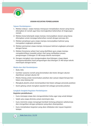 Buku Guru Kelas 1 SD/MI
16
URAIAN KEGIATAN PEMBELAJARAN
Tujuan Pembelajaran :
1.	 Melalui diskusi siswa mampu menyusun menjelaskan aturan yang harus
diterapkan di rumah agar bisa meningkatkan kebersihan di lingkungan
rumah.
2.	 Melalui kerja kelompok siswa mampu menunjukkan aturan yang harus
diterapkan untuk menjaga kebersihan rumah dengan percaya diri.
3.	 Melalui penjelasan guru siswa mampu menunjukkan kalimat yang
merupakan ungkapan petunjuk.
4.	 Melalui permainan siswa mampu menyusun kalimat ungkapan petunjuk
dengan benar.
5.	 Melalui fenomena sehari-hari yang dipilihkan guru siswa mampu
mengidentifikasi masalah sehari-hari yang melibatkan proses
pengurangan 2 bilangan 21-40 tanpa teknik meminjam.
6.	 Dengan mengkaji cara mengurangkan dua bilangan, siswa dapat
mengomunikasikan hasil pengurangan dua bilangan 21-40 tanpa teknik
meminjam dengan benar.
Media dan Alat Pembelajaran
•	 Buku teks
•	 Gambar suasana rumah yang berantakan dan kotor dengan ukuran
diperbesar sampai ukuran A2
•	 Media hitung untuk menentukan puluhan dan satuan dapat berupa biji-
bijian atau batang lidi
•	 Mangkuk plastik untuk menempatkan biji-bijian sebagai penanda puluhan
•	 Karet gelang untuk mengikat sepuluh lidi sebagai penanda puluhan
Langkah-langkah Kegiatan Pembelajaran
Kegiatan pendahuluan:
•	 Guru menyapa siswa dan mengondisikan kelas agar siap untuk belajar
•	 Salah satu siswa diminta untuk memimpin doa.
•	 Guru meminta siswa mengingat kembali tentang pelajaran sebelumnya
dan mengaitkan dengan pelajaran yang akan disampaikan.
•	 Guru menjelaskan kegiatan yang akan dilakukan dan tujuan kegiatan
belajar.
 
