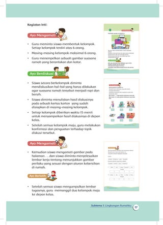 17
Subtema 1: Lingkungan Rumahku
Kegiatan Inti:
Ayo Mengamatii
•	 Guru meminta siswa membentuk kelompok.
Setiap kelompok terdiri atas 6 orang.
•	 Masing-masing kelompok maksimal 6 orang.
•	 Guru menempelkan sebuah gambar suasana
rumah yang berantakan dan kotor.
Ayo Berdiskusisi
•	 Siswa secara berkelompok diminta
mendiskusikan hal-hal yang harus dilakukan
agar suasana rumah tersebut menjadi rapi dan
bersih.
•	 Siswa diminta menuliskan hasil diskusinya
pada sebuah kertas karton yang sudah
disiapkan di masing-masing kelompok.
•	 Setiap kelompok diberikan waktu 15 menit
untuk menyampaikan hasil diskusinya di depan
kelas.
•	 Setelah semua kelompok maju, guru melakukan
konfirmasi dan penguatan terhadap topik
diskusi tersebut.
Ayo Mengamatii
•	 Kemudian siswa mengamati gambar pada
halaman…. dan siswa diminta menyelesaikan
lembar kerja tentang menunjukkan gambar
perilaku yang sesuai dengan aturan kebersihan
di rumah.
Ayo Berlatihh
•	 Setelah semua siswa mengumpulkan lembar
tugasnya, guru memanggil dua kelompok maju
Perhatikan gambar di bawah ini.
Jika kita malas membersihkan rumah, beginilah
jadinya.
Suasana rumah jadi kotor dan tidak nyaman ditempati.
Banyak semut, lalat, dan serangga lainnya.
Pakaian yang kotor dan menumpuk juga akan
mengundang nyamuk.
Nah, apa saja yang harus dilakukan agar rumah
tersebut menjadi rapi dan bersih?
Diskusikanlah dengan temanmu.
Sampaikan hasil diskusi kepada teman dan gurumu.
16 Buku Siswa Kelas 1 SD/MI
Amati gambar di bawah ini
Tahukah kamu kebiasaan yang baik dalam
menjaga kebersihan?
Kebiasaan yang baik akan membuat rumah kita
bersih dan sehat.
Beri tanda ( √ ) pada gambar kebiasaan yang baik
Beri tanda ( X ) pada gambar kebiasaan yang tidak
baik
17Subtema 1: Lingkungan Rumahku
Ayo kita berlatih membaca dan menyusun kalimat.
Bacalah kartu-kartu kata berikut ini.
Susunlah menjadi ungkapan petunjuk.
Contoh:
Susunan kalimat yang benar adalah:
tempatnya pada
buanglah
sampah
padasampah tempatnya
buanglah
disapu hari lantai setiap harus
sabun saat tangan gunakan cuci
Menjadi
Menjadi
1.
2.
18 Buku Siswa Kelas 1 SD/MI
ke depan kelas.
 