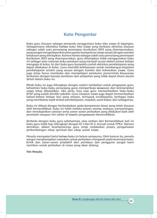 Tema 6: Lingkungan Bersih Sehat dan Asri
iii
Kata Pengantar
Buku guru disusun sebagai pemandu penggunaan buku teks siswa di lapangan.
Sebagaimana diketahui bahwa buku teks siswa yang berbasis aktivitas disusun
sebagai salah satu penunjang penerapan Kurikulum 2013 yang disempurnakan,
yangsangatmengedepankanpencapaiankompetensisiswasesuaidenganstandar
kelulusan yang ditetapkan. Karena hanya sebagai salah satu penunjang penerapan
Kurikulum 2013 yang disempurnakan, guru diharapkan tidak menggunakan buku
ini sebagai satu-satunya buku panduan yang menjadi acuan dalam proses belajar
mengajar di kelas. Isi dari buku guru hanyalah contoh aktivitas pembelajaran yang
dapat dilakukan di kelas. Guru memiliki keleluasaan untuk membangun kegiatan
pembelajaran sendiri yang sesuai dengan kondisi dan kebutuhan siswa. Guru
juga tetap harus membuka dan mempelajari peraturan pemerintah khususnya
berkaitan dengan konsep penilaian dan pelaporan yang tidak dapat diurai secara
detail dalam buku ini.
Meski buku ini juga dilengkapi dengan materi tambahan untuk pengayaan guru,
kehadiran buku-buku penunjang guna memperkaya wawasan dan keterampilan
siswa tetap dibutuhkan. Jika perlu, bisa saja guru memanfaatkan buku-buku
KTSP yang sudah dimiliki sekolah. Guru maupun siswa juga dapat memanfaatkan
bahan-bahan belajar lain yang relevan, termasuk ensiklopedia, berbagai buku
yang membahas topik terkait pembelajaran, majalah, surat kabar, dan sebagainya.
Buku ini dibuat dengan berlandaskan pada kompetensi dasar yang telah disusun
oleh Kemendikbud. Buku ini telah melalui proses review, evaluasi, penyuntingan,
dan mendapatkan catatan serta saran-saran perbaikan yang dilakukan baik oleh
penelaah maupun tim editor di bawah pengawasan Kemendikbud.
Berbeda dengan buku guru sebelumnya, atas arahan dari Kemendikbud, kali ini
buku guru tidak lagi dilengkapi dengan KI 1 dan KI 2, kecuali untuk PPKn. Namun
demikian, dalam kesehariannya guru tetap melakukan proses pengamatan
perkembangan sikap spiritual dan sikap sosial siswa.
Penulis menyadari betul bahwa buku ini belum sempurna. Oleh karena itu, penulis
sangat mengharapkan masukan untuk perbaikan mengarah pada kesempurnaan.
Kritik dan saran-saran produktif dari pembaca dan pengguna sangat kami
nantikan untuk perbaikan di masa yang akan datang.
Tim Penulis
 