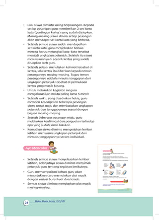 Buku Guru Kelas 1 SD/MI
24
•	 Lalu siswa diminta saling berpasangan. Kepada
setiap pasangan guru memberikan 2 set kartu
kata (guntingan kertas) yang sudah disiapkan.
Masing-masing siswa dalam setiap pasangan
akan mendapat set kartu kata yang berbeda.
•	 Setelah semua siswa sudah mendapatkan
set kartu kata, guru menjelaskan bahwa
mereka harus merangkai kata-kata tersebut
menjadi ungkapan petunjuk. Setelah itu siswa
menuliskannya di secarik kertas yang sudah
disiapkan oleh guru.
•	 Setelah selesai menuliskan kalimat tersebut di
kertas, lalu kertas itu diberikan kepada teman
pasangannya masing-masing. Tugas teman
pasangannya adalah menulis tanggapan dari
ungkapan petunjuk tersebut di permukaan
kertas yang masih kosong.
•	 Untuk melakukan kegiatan ini guru
mengalokasikan waktu paling lama 5 menit
•	 Setelah waktu yang disediakan habis, guru
memberi kesempatan beberapa pasangan
siswa untuk maju dan membacakan ungkapan
petunjuk dan tanggapannya sesuai dengan
bagian masing-masing.
•	 Setelah beberapa pasangan maju, guru
melakukan konfirmasi dan penguatan terhadap
apa yang sudah siswa lakukan.
•	 Kemudian siswa diminta mengerjakan lembar
latihan menyusun ungkapan petunjuk dan
menulis tanggapannya secara individual.
Ayo Mencoba
•	 Setelah semua siswa menyelesaikan lembar
latihan, selanjutnya siswa diminta menyimak
petunjuk guru tentang kegiatan berikutnya.
•	 Guru menyampaikan bahwa guru akan
menunjukkan cara memainkan alat musik
dengan variasi bunyi kuat dan lemah.
•	 Semua siswa diminta menyiapkan alat musik
masing-masing.
Selesai berolahraga Udin dan teman-teman
bermain musik.
Mereka memainkan marakas dan rebana.
Sambil bermain mereka belajar membedakan bunyi
kuat dan lemah.
Ikuti petunjuk cara memainkan marakas dan rebana.
Mainkanlah dengan iringan lagu.
Bedakan kuat lemah bunyi lewat permainan alat
musikmu.
Kegiatan Bersama Orang Tua
Orang tua membimbing siswa untuk selalu menjaga
kebersihan rumah.
Goyangkan
marakas dengan
kuat untuk
menghasilkan
bunyi kuat.
Pukul rebana
bagian tengah
dengan
kuat untuk
menghasilkan
bunyi kuat
Pukul rebana
bagian pinggir
dengan
lemah untuk
menghasilkan
bunyi lemah
Goyangkan
dengan
lemah untuk
menghasilkan
bunyi lemah.
Ayo Mencoba
27Subtema 1: Lingkungan Rumahku
 