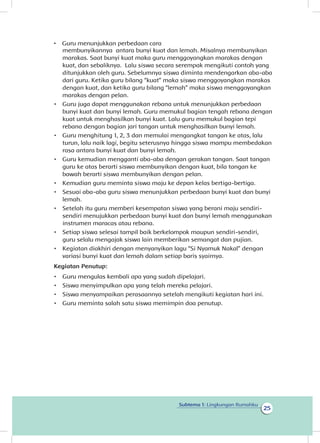 25
Subtema 1: Lingkungan Rumahku
membunyikannya antara bunyi kuat dan lemah. Misalnya membunyikan
marakas. Saat bunyi kuat maka guru menggoyangkan marakas dengan
kuat, dan sebaliknya. Lalu siswa secara serempak mengikuti contoh yang
ditunjukkan oleh guru. Sebelumnya siswa diminta mendengarkan aba-aba
dari guru. Ketika guru bilang “kuat” maka siswa menggoyangkan marakas
dengan kuat, dan ketika guru bilang “lemah” maka siswa menggoyangkan
marakas dengan pelan.
•	 Guru juga dapat menggunakan rebana untuk menunjukkan perbedaan
bunyi kuat dan bunyi lemah. Guru memukul bagian tengah rebana dengan
kuat untuk menghasilkan bunyi kuat. Lalu guru memukul bagian tepi
rebana dengan bagian jari tangan untuk menghasilkan bunyi lemah.
•	 Guru menghitung 1, 2, 3 dan memulai mengangkat tangan ke atas, lalu
turun, lalu naik lagi, begitu seterusnya hingga siswa mampu membedakan
rasa antara bunyi kuat dan bunyi lemah.
•	 Guru kemudian mengganti aba-aba dengan gerakan tangan. Saat tangan
guru ke atas berarti siswa membunyikan dengan kuat, bila tangan ke
bawah berarti siswa membunyikan dengan pelan.
•	 Kemudian guru meminta siswa maju ke depan kelas bertiga-bertiga.
•	 Sesuai aba-aba guru siswa menunjukkan perbedaan bunyi kuat dan bunyi
lemah.
•	 Setelah itu guru memberi kesempatan siswa yang berani maju sendiri-
sendiri menujukkan perbedaan bunyi kuat dan bunyi lemah menggunakan
instrumen maracas atau rebana.
•	 Setiap siswa selesai tampil baik berkelompok maupun sendiri-sendiri,
guru selalu mengajak siswa lain memberikan semangat dan pujian.
•	 Kegiatan diakhiri dengan menyanyikan lagu “Si Nyamuk Nakal” dengan
variasi bunyi kuat dan lemah dalam setiap baris syairnya.
Kegiatan Penutup:
•	 Guru mengulas kembali apa yang sudah dipelajari.
•	 menyimpulkan apa yang telah mereka pelajari.
•	 Siswa menyampaikan perasaannya setelah mengikuti kegiatan hari ini.
•	 Guru meminta salah satu siswa memimpin doa penutup.
•	 Guru menunjukkan perbedaan cara
Siswa
 