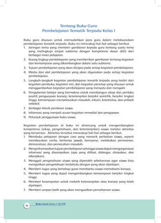 Buku Guru Kelas 1 SD/MI
iv
Tentang Buku Guru
Pembelajaran Tematik Terpadu Kelas I
Buku guru disusun untuk memudahkan para guru dalam melaksanakan
pembelajaran tematik terpadu. Buku ini mencakup hal-hal sebagai berikut.
1.	 Jaringan tema yang memberi gambaran kepada guru tentang suatu tema
yang melingkupi empat subtema dengan kompetensi dasar (KD) dari
berbagai mata pelajaran.
2.	 Ruang lingkup pembelajaran yang memberikan gambaran tentang kegiatan
dan kemampuan yang dikembangkan dalam satu subtema.
3.	 Tujuan pembelajaran yang akan dicapai pada setiap kegiatan pembelajaran.
4.	 Media dan alat pembelajaran yang akan digunakan pada setiap kegiatan
pembelajaran.
5.	 Langkah-langkah kegiatan pembelajaran tematik terpadu yang terdiri dari
kegiatan pembuka, kegiatan inti, dan kegiatan penutup yang disusun untuk
menggambarkan kegiatan pembelajaran yang menyatu dan mengalir.
6.	 Pengalaman belajar yang bermakna untuk membangun sikap dan perilaku
positif, penguasaan konsep, keterampilan berpikir saintifik, berpikir tingkat
tinggi, kemampuan menyelesaikan masalah, inkuiri, kreativitas, dan pribadi
reflektif.
7.	 Berbagai teknik penilaian siswa.
8.	 Informasi yang menjadi acuan kegiatan remedial dan pengayaan.
9.	 Petunjuk penggunaan buku siswa.
Kegiatan pembelajaran di buku ini dirancang untuk mengembangkan
kompetensi (sikap, pengetahuan, dan keterampilan) siswa melalui aktivitas
yang bervariasi. Aktivitas tersebut mencakup hal-hal sebagai berikut.
1.	 Membuka pelajaran dengan cara yang menarik perhatian siswa, seperti
membacakan cerita, bertanya jawab, bernyanyi, melakukan permainan,
demonstrasi, dan pemecahan masalah.
2.	 Menginformasikantujuanpembelajaransehinggasiswadapatmengorganisasi
informasi yang disampaikan (apa yang dilihat, didengar, dirasakan, dan
dikerjakan).
3.	 Menggali pengetahuan siswa yang diperoleh sebelumnya agar siswa bisa
mengaitkan pengetahuan terdahulu dengan yang akan dipelajari.
4.	 Memberi tugas yang bertahap guna membantu siswa memahami konsep.
5.	 Memberi tugas yang dapat mengembangkan kemampuan berpikir tingkat
tinggi.
6.	 Memberi kesempatan untuk melatih keterampilan atau konsep yang telah
dipelajari.
7.	 Memberi umpan balik yang akan menguatkan pemahaman siswa.
 