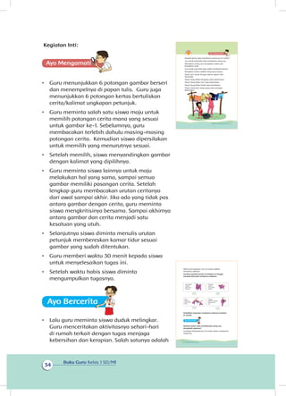 Buku Guru Kelas 1 SD/MI
34
Kegiatan Inti:
Ayo Mengamatii
•	 Guru menunjukkan 6 potongan gambar berseri
dan menempelnya di papan tulis. Guru juga
menunjukkan 6 potongan kertas bertuliskan
cerita/kalimat ungkapan petunjuk.
•	 Guru meminta salah satu siswa maju untuk
memilih potongan cerita mana yang sesuai
untuk gambar ke-1. Sebelumnya, guru
membacakan terlebih dahulu masing-masing
potongan cerita. Kemudian siswa dipersilakan
untuk memilih yang menurutnya sesuai.
•	 Setelah memilih, siswa menyandingkan gambar
dengan kalimat yang dipilihnya.
•	 Guru meminta siswa lainnya untuk maju
melakukan hal yang sama, sampai semua
gambar memiliki pasangan cerita. Setelah
lengkap guru membacakan urutan ceritanya
dari awal sampai akhir. Jika ada yang tidak pas
antara gambar dengan cerita, guru meminta
siswa mengkritisinya bersama. Sampai akhirnya
antara gambar dan cerita menjadi satu
kesatuan yang utuh.
•	 Selanjutnya siswa diminta menulis urutan
petunjuk membereskan kamar tidur sesuai
gambar yang sudah ditentukan.
•	 Guru memberi waktu 30 menit kepada siswa
untuk menyelesaikan tugas ini.
•	 Setelah waktu habis siswa diminta
mengumpulkan tugasnya.
Ayo Berceritaa
•	 Lalu guru meminta siswa duduk melingkar.
Guru menceritakan akti itasnya sehari-hari
di rumah terkait dengan tugas menjaga
kebersihan dan kerapian. Salah satunya adalah
Apakah kamu suka membantu orang tua di rumah?
Lani anak yang baik suka membantu orang tua.
Membantu orang tua merupakan salah satu
kewajiban anak.
Lani anak yang baik juga selalu mengikuti aturan.
Mengikuti aturan adalah sikap yang terpuji.
Sikap Lani sesuai dengan ajaran agama dan
Pancasila.
Tuhan Yang Maha Pengatur suka keteraturan.
Tuhan Yang Maha Suci suka kebersihan.
Tuhan Yang Maha Indah suka keindahan.
Tuhan mencintai orang yang suka menjaga
kebersihan.
31Subtema 1: Lingkungan Rumahku
Salah satu kegiatan Lani di rumah adalah
menjemur pakaian.
Urutkan gambar berseri di bawah ini hingga
menjadi petunjuk menjemur pakaian.
Praktikkan kegiatan menjemur pakaian tersebut
di rumah.
Ayo Berceritaa
Apakah kalian suka membantah orang tua
merapikah pakaian?
Ceritakan kebiasaanmu di rumah dalam membantu
orang tua
Gantungkan
pakaian
pada tiang
jemuran
Peras
pakaian
yang sudah
dicuci
Kibaskan
pakaian
yang sudah
diperas
baliklah
pakainan hingga
jahitannya di
luar
32 Buku Siswa Kelas 1 SD/MI
v
 