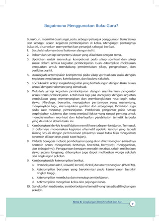 Tema 6: Lingkungan Bersih Sehat dan Asri
v
Bagaimana Menggunakan Buku Guru?
Buku Guru memiliki dua fungsi, yaitu sebagai petunjuk penggunaan Buku Siswa
dan sebagai acuan kegiatan pembelajaran di kelas. Mengingat pentingnya
buku ini, disarankan memperhatikan petunjuk sebagai berikut.
1.	 Bacalah halaman demi halaman dengan teliti.
2.	 Pahamilah setiap kompetensi dasar yang dikaitkan dengan tema.
3.	 Upayakan untuk mencakup kompetensi pada sikap spiritual dan sikap
sosial dalam semua kegiatan pembelajaran. Guru diharapkan melakukan
penguatan untuk mendukung pembentukan sikap, pengetahuan, dan
perilaku positif.
4.	 Dukunglah ketercapaian kompetensi pada sikap spiritual dan sosial dengan
kegiatan pembiasaan, keteladanan, dan budaya sekolah.
5.	 Cocokkanlah setiap langkah kegiatan yang berhubungan dengan Buku Siswa
sesuai dengan halaman yang dimaksud.
6.	 Mulailah setiap kegiatan pembelajaran dengan memberikan pengantar
sesuai tema pembelajaran. Lebih baik lagi jika dilengkapi dengan kegiatan
pembukaan yang menyenangkan dan membangkitkan rasa ingin tahu
siswa. Misalnya, bercerita, mengajukan pertanyaan yang menantang,
menyanyikan lagu, menunjukkan gambar dan sebagainya. Demikian juga
pada saat menutup pembelajaran. Pemberian pengantar pada setiap
perpindahan subtema dan tema menjadi faktor yang sangat penting untuk
memaksimalkan manfaat dan keberhasilan pendekatan tematik terpadu
yang diuraikan dalam buku ini.
7.	 Kembangkan ide-ide kreatif dalam memilih metode pembelajaran. Termasuk
di dalamnya menemukan kegiatan alternatif apabila kondisi yang terjadi
kurang sesuai dengan perencanaan (misalnya siswa tidak bisa mengamati
tanaman di luar kelas pada saat hujan).
8.	 Pilihlah beragam metode pembelajaran yang akan dikembangkan (misalnya
bermain peran, mengamati, bertanya, bercerita, bernyanyi, menggambar,
dan sebagainya). Penggunaan beragam metode tersebut, selain melibatkan
siswa secara langsung, diharapkan juga dapat melibatkan warga sekolah
dan lingkungan sekolah.
9.	 Kembangkanlah keterampilan berikut.
a.	 Pembelajaran aktif, inovatif, kreatif, efektif, dan menyenangkan (PAIKEM).
b.	 Keterampilan bertanya yang berorientasi pada kemampuan berpikir
tingkat tinggi.
c.	 Keterampilan membuka dan menutup pembelajaran.
d.	 Keterampilan mengelola kelas dan pajangan kelas.
10.	Gunakanlah media atau sumber belajar alternatif yang tersedia di lingkungan
sekolah.
 