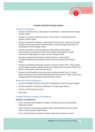 Subtema 2: Lingkungan Sekitar Rumahku
41
URAIAN KEGIATAN PEMBELAJARAN
Tujuan Pembelajaran :
•	 Dengan membaca teks, siswa dapat menjelaskan maksud kalimat ajakan
dengan tepat.
•	 Dengan memahami kalimat ajakan, siswa dapat menuliskan kalimat
ajakan dengan tepat.
•	 Dengan mengamati gambar, siswa dapat menemukan informasi tentang
kegiatan kerja sama dalam keberagaman untuk menjaga kebersihan di
lingkungan rumah dengan tepat.
•	 Dengan berdiskusi tentang kegiatan kerja sama, siswa dapat
menceritakan pengalaman kerja sama dalam keberagaman untuk
kebersihan lingkungan di sekitar rumah dengan tepat.
•	 Dengan mengamati berbagai gerakan manusia, siswa dapat
mengidentifikasi gerak anggota tubuh manusia sehari-hari dengan
tepat.	
•	 Dengan mengetahui berbagai gerakan manusia sehari-hari, siswa dapat
memeragakan gerak anggota tubuh menirukan gerak manusia sehari-hari
dalam suatu gerak tarian dengan tepat.
•	 Dengan menyimpulkan apa yang telah mereka pelajari hari ini, siswa
dapat bersyukur dan memiliki pemahaman akan karunia Tuhan yang telah
menganugerahi lingkungan yang bersih dan sehat.
Media dan Alat Pembelajaran
•	 Gambar berbagai fasilitas yang ada di lingkungan sekitar tempat tinggal
•	 Gambar kegiatan yang biasa dilakukan di lingkungan sekitar
•	 Gambar, VCD beberapa tarian
•	 Buku teks
Langkah-langkah Kegiatan Pembelajaran
Kegiatan pendahuluan
•	 Guru membuka pembelajaran dengan berdoa bersama yang dipimpin
salah satu siswa.
•	 Guru memberi kesempatan kepada siswa menyampaikan hal-hal yang
telah mereka pelajari sebelumnya.
•	 Guru memperlihatkan gambar fasilitas yang ada di sekitar rumah.
 