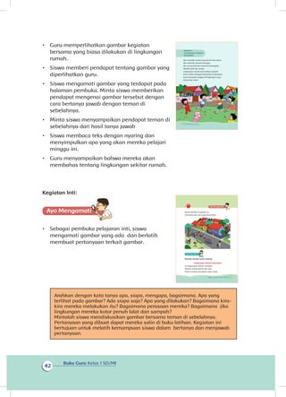 Buku Guru Kelas 1 SD/MI
42
•	 Guru memperlihatkan gambar kegiatan
bersama yang biasa dilakukan di lingkungan
rumah.
•	 Siswa memberi pendapat tentang gambar yang
diperlihatkan guru.
•	 Siswa mengamati gambar yang terdapat pada
halaman pembuka. Minta siswa memberikan
pendapat mengenai gambar tersebut dengan
cara bertanya jawab dengan teman di
sebelahnya.
•	 Minta siswa menyampaikan pendapat teman di
sebelahnya dari hasil tanya jawab
•	 Siswa membaca teks dengan nyaring dan
menyimpulkan apa yang akan mereka pelajari
minggu ini.
•	 Guru menyampaikan bahwa mereka akan
membahas tentang lingkungan sekitar rumah.
Kegiatan Inti:
Ayo Mengamatii
•	 Sebagai pembuka pelajaran inti, siswa
mengamati gambar yang ada dan berlatih
membuat pertanyaan terkait gambar.
Arahkan dengan kata tanya apa, siapa, mengapa, bagaimana. Apa yang
terlihat pada gambar? Ada siapa saja? Apa yang dilakukan? Bagaimana kira-
kira mereka melakukan itu? Bagaimana perasaan mereka? Bagaimana jika
lingkungan mereka kotor penuh lalat dan sampah?
Mintalah siswa mendiskusikan gambar bersama teman di sebelahnya.
Pertanyaan yang dibuat dapat mereka salin di buku latihan. Kegiatan ini
bertujuan untuk melatih kemampuan siswa dalam bertanya dan menjawab
pertanyaan.
Aku memiliki rumah yang bersih dan sehat.
Aku memiliki banyak tetangga.
Aku sering bermain bersama tetanggaku.
Mereka baik dan ramah.
Lingkungan rumah kami bebas sampah.
Kami selalu menjaga kebersihan lingkungan.
Kami bersyukur tinggal di lingkungan yang
bersih dan sehat.
Subtema 2
Lingkungan Sekitar
Rumahku
36 Buku Siswa Kelas 1 SD/MI
Amati gambar di bawah ini.
Ceritakan apa saja yang kamu lihat.
Bacalah dengan suara nyaring.
Lingkungan Sekitar Rumahku
Ini lingkungan sekitar rumahku.
Rumah-rumah bersih dan rapi.
Pohon rindang membuat udara sejuk.
37Subtema 2: Lingkungan Sekitar Rumahku
 