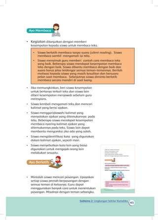 Subtema 2: Lingkungan Sekitar Rumahku
43
Ayo Membaca
•	 Kegiatan dilanjutkan dengan memberi
kesempatan kepada siswa untuk membaca teks.
•	 Siswa berlatih membaca tanpa suara (silent reading). Siswa
membaca sambil mengamati isi teks.
•	 Siswa menyimak guru memberi contoh cara membaca teks
yang baik. Beberapa siswa mendapat kesempatan membaca
teks dengan baik. Siswa dibantu membaca dengan baik dan
suara harus jelas terdengar semua teman-temannya. Berilah
motivasi kepada siswa yang masih kesulitan dan bersuara
pelan saat membaca. Selanjutnya siswa diminta berlatih
membaca secara mandiri di saat luang.
•	 Jika memungkinkan, beri siswa kesempatan
untuk bertanya terkait teks dan siswa lain
diberi kesempatan menjawab sebelum guru
merespons.
•	 Siswa kembali mengamati teks dan mencari
kalimat yang berisi ajakan.
•	 Siswa menggarisbawahi kalimat yang
menyatakan ajakan yang ditemukannya pada
teks. Beberapa siswa mendapat kesempatan
membaca nyaring kalimat ajakan yang
ditemukannya pada teks. Siswa lain dapat
membantu mengoreksi jika ada yang salah.
•	 Siswa mengidentifikasi kata yang digunakan
dalam kalimat ajakan, seperti mari.
•	 Siswa menyebutkan kata lain yang biasa
digunakan untuk mengajak orang lain
melakukan sesuatu.
Ayo Berlatihh
•	 Mintalah siswa mencari pasangan. Upayakan
setiap siswa pernah berpasangan dengan
semua teman di kelasnya. Guru dapat
menggunakan banyak cara untuk menentukan
pasangan. Misalnya dengan teman sebangku.
Tidak ada sampah berserakan.
Orang-orang berjalan tertib.
Kendaraan berjalan pelan.
Anak-anak bermain dengan gembira.
Mari kita menjaga lingkungan sekitar rumah kita.
Amati kalimat berikut.
Mari kita menjaga lingkungan sekitar rumah kita.
Diskusikan maksud kalimat tersebut dengan
temanmu.
Jelaskan maksud kalimat tersebut kepada temanmu.
Kalimat yang kamu diskusikan adalah kalimat
ajakan.
Kalimat ajakan biasanya diawali dengan kata
mari atau ayo.
38 Buku Siswa Kelas 1 SD/MI
 
