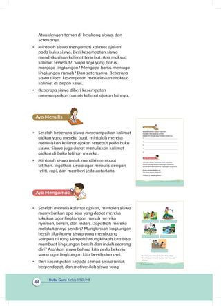 Buku Guru Kelas 1 SD/MI
44
Atau dengan teman di belakang siswa, dan
seterusnya.
•	 Mintalah siswa mengamati kalimat ajakan
pada buku siswa. Beri kesempatan siswa
mendiskusikan kalimat tersebut. Apa maksud
kalimat tersebut? Siapa saja yang harus
menjaga lingkungan? Mengapa harus menjaga
lingkungan rumah? Dan seterusnya. Beberapa
siswa diberi kesempatan menjelaskan maksud
kalimat di depan kelas.
•	 Beberapa siswa diberi kesempatan
menyampaikan contoh kalimat ajakan lainnya.
Ayo Menulis
•	 Setelah beberapa siswa menyampaikan kalimat
ajakan yang mereka buat, mintalah mereka
menuliskan kalimat ajakan tersebut pada buku
siswa. Siswa juga dapat menuliskan kalimat
ajakan di buku latihan mereka.
•	 Mintalah siswa untuk mandiri membuat
latihan. Ingatkan siswa agar menulis dengan
teliti, rapi, dan memberi jeda antarkata.
Ayo Mengamatii
•	 Setelah menulis kalimat ajakan, mintalah siswa
menyebutkan apa saja yang dapat mereka
lakukan agar lingkungan rumah mereka
nyaman, bersih, dan indah. Dapatkah mereka
melakukannya sendiri? Mungkinkah lingkungan
bersih jika hanya siswa yang membuang
sampah di tong sampah? Mungkinkah kita bisa
membuat lingkungan bersih dan indah seorang
diri? Arahkan siswa bahwa kita perlu bekerja
sama agar lingkungan kita bersih dan asri.
•	 Beri kesempatan kepada semua siswa untuk
berpendapat, dan motivasilah siswa yang
Buatlah kalimat ajakan yang lain.
Gunakan kata-katamu sendiri.
Tulislah di tempat yang tersedia berikut ini.
1. _____________________________________________
2. _____________________________________________
3. _____________________________________________
4. _____________________________________________
5. _____________________________________________
Udin dan teman-temannya anak yang baik.
Mereka sayang dengan lingkungan rumahnya.
Mereka bersyukur memiliki lingkungan yang sehat.
Amati gambar berikut ini.
Apa yang mereka lakukan?
Tuliskan di bawah gambar.
39Subtema 2: Lingkungan Sekitar Rumahku
Manakah yang termasuk kegiatan kerja sama?
Manakah yang termasuk kegiatan cinta lingkungan?
Jelaskan.
40 Buku Siswa Kelas 1 SD/MI
 