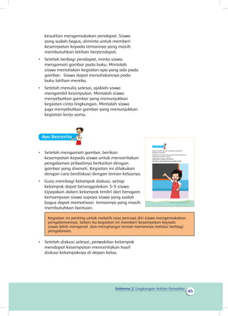 Subtema 2: Lingkungan Sekitar Rumahku
45
kesulitan mengemukakan pendapat. Siswa
yang sudah bagus, diminta untuk memberi
kesempatan kepada temannya yang masih
membutuhkan latihan berpendapat.
•	 Setelah berbagi pendapat, minta siswa
mengamati gambar pada buku. Mintalah
siswa menuliskan kegiatan apa yang ada pada
gambar. Siswa dapat menuliskannya pada
buku latihan mereka.
•	 Setelah menulis selesai, ajaklah siswa
mengambil kesimpulan. Mintalah siswa
menyebutkan gambar yang menunjukkan
kegiatan cinta lingkungan. Mintalah siswa
juga menyebutkan gambar yang menunjukkan
kegiatan kerja sama.
Ayo Berceritaa
•	 Setelah mengamati gambar, berikan
kesempatan kepada siswa untuk menceritakan
pengalaman pribadinya berkaitan dengan
gambar yang diamati. Kegiatan ini dilakukan
dengan cara berdiskusi dengan teman kelasnya.
•	 Guru membagi kelompok diskusi, setiap
kelompok dapat beranggotakan 3-5 siswa.
Upayakan dalam kelompok terdiri dari beragam
kemampuan siswa supaya siswa yang sudah
bagus dapat memotivasi temannya yang masih
membutuhkan bantuan.
Kegiatan ini penting untuk melatih rasa percaya diri siswa mengemukakan
pengalamannya. Selain itu kegiatan ini memberi kesempatan kepada
siswa lebih mengenal dan menghargai teman-tamannya melalui berbagi
pengalaman.
•	 Setelah diskusi selesai, perwakilan kelompok
mendapat kesempatan menceritakan hasil
diskusi kelompoknya di depan kelas.
Ayo Berceritaa
Apakah kalian pernah melakukan kegiatan-
kegiatan tersebut?
Kegiatan apa saja yang pernah kalian lakukan di
lingkungan sekitar rumah?
Diskusikan dengan temanmu.
Ceritakan hasil diskusimu di depan kelas.
41Subtema 2: Lingkungan Sekitar Rumahku
 