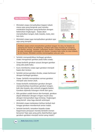 Buku Guru Kelas 1 SD/MI
46
Ayo Mencoba
•	 Mintalah siswa menyebutkan bagian tubuh
mana saja yang bergerak saat mereka
melakukan kegiatan yang berkaitan dengan
kebersihan lingkungan. Siswa akan
menyebutkan tangan, kaki, kepala, mata, dan
lain-lain.
•	 Mintalah siswa juga menyebutkan gerakan apa
saja yang ampak.
Arahkan siswa untuk menyebutkan gerakan tangan: ke atas, ke bawah, ke
samping kiri-kanan, ke belakang. Gerakan kaki maju-mundur, ke samping
kiri-kanan, serong, berjalan, melompat, berlari. Gerakan kepala mendongak
ke atas, menunduk, menengok kiri-kanan. Gerakan bola mata, ke atas-bawah,
ke kiri-kanan. Mintalah mereka memeragakan satu per satu.
•	 Setelah mempraktikkan berbagai gerakan,
siswa mengamati gambar pada buku siswa.
•	 Siswa berlatih gerakan sesuai dengan gambar
yang ada pada buku.
•	 Guru membantu siswa agar gerakan menjadi
luwes dan teratur.
•	 Setelah semua gerakan dicoba, siswa berkreasi
dengan berbagai gerakan.
•	 Siswa berlatih menyatukan semua gerakan
menjadi satu tarian utuh.
•	 Siswa berlatih melakukan gerakan dengan
memperhatikan koordinasi gerakan tangan,
kaki dan kepala, dan seluruh anggota badan.
Gerakan dipandu hitungan ritmik dari guru.
•	 Bila gerakan sudah lancar dan kompak, gerakan
dapat dilakukan dengan iringan musik atau
dengan menyanyikan lagu tentang lingkungan
yang bersih atau lagu daerah setempat.
•	 Mintalah siswa melakukan latihan berkali-kali
hingga gerakan membentuk tarian indah.
•	 Setelah berlatih, tanyakan kepada siswa
bagaimana perasaan mereka berlatih menari
bersama? Apa saja yang perlu diperhatikan agar
gerakan-gerakan menjadi tarian yang indah?
Ayo Mencoba
Taman di sekitar rumah Udin bersih.
Udin dan teman-temannya bermain di sana.
Tiba-tiba Dayu berdiri.
Ia mengajak teman-temannya berdiri.
Mereka memeragakan berbagai gerakan.
Ada gerakan menyapu dan membuang sampah.
Ada gerakan memungut sampah.
Ada gerakan mengabil dahan kering di pohon.
Ada gerakan menyiram tanaman.
Ayo tirukan gerakan Dayu dan teman-temannya.
Lakukan berulang-ulang.
Buatlah seperti sebuah tarian.
42 Buku Siswa Kelas 1 SD/MI
Kegiatan Bersama Orang Tua
Membiasakan siswa peduli dengan lingkungan sekitar
rumah.
43Subtema 2: Lingkungan Sekitar Rumahku
t
 