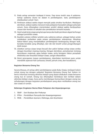 Buku Guru Kelas 1 SD/MI
vi
11.	 Pada setiap semester terdapat 4 tema. Tiap tema terdiri atas 4 subtema.
Setiap subtema diurai ke dalam 6 pembelajaran. Satu pembelajaran
dialokasikan untuk 1 hari.
12.	 Perkiraan alokasi waktu dapat merujuk pada struktur kurikulum. Meskipun
demikian, alokasi waktu menurut mata pelajaran hanyalah sebagai petunjuk
umum. Guru diharapkan menentukan sendiri alokasi waktu berdasarkan
situasi dan kondisi di sekolah dan pendekatan tematik terpadu.
13.	Hasil unjuk kerja siswa yang berupa karya dan bukti penilaian dapat berfungsi
sebagai portofolio siswa.
14.	Buatlah catatan refleksi setelah satu subtema selesai, sebagai bahan untuk
melakukan perbaikan pada proses pembelajaran selanjutnya. Misalnya
faktor-faktor yang menyebabkan pembelajaran berlangsung dengan baik,
kendala-kendala yang dihadapi, dan ide-ide kreatif untuk pengembangan
lebih lanjut.
15.	Libatkan semua siswa tanpa kecuali dan yakini bahwa setiap siswa cerdas
dengan keunikan masing-masing. Dengan demikian, pemahaman tentang
kecerdasan majemuk, gaya belajar siswa, serta beragam faktor penyebab
efektivitas dan kesulitan belajar siswa, sangat dibutuhkan.
16.	Demi pencapaian tujuan pembelajaran, diperlukan komitmen guru untuk
mendidik sepenuh hati (antusias, kreatif, penuh cinta, dan kesabaran).
Kegiatan Bersama Orang Tua
Secara khusus, di setiap akhir pembelajaran pada Buku Siswa, terdapat kolom
untuk orang tua dengan subjudul ‘Kegiatan Bersama Orang Tua’. Kolom ini
berisi informasi tentang aktivitas belajar yang dapat dilakukan siswa bersama
orang tua di rumah. Orang tua diharapkan berdiskusi dan terlibat dalam
aktivitas belajar siswa. Guru perlu membangun komunikasi dengan orang tua
sehubungan dengan kegiatan pembelajaran yang akan melibatkan orang tua
dan siswa di rumah.
Beberapa Singkatan Nama Mata Pelajaran dan Kepanjangannya
1.	 SBdP 	: 	Seni Budaya dan Prakarya
2.	 PPKn 	: 	Pendidikan Pancasila dan Kewarganegaraan
3.	 PJOK 	 :	Pendidikan Jasmani, Olahraga, dan Kesehatan
 