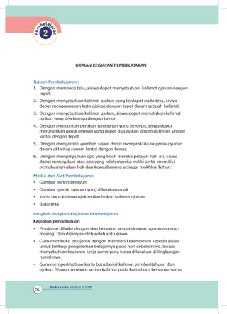 Buku Guru Kelas 1 SD/MI
50
URAIAN KEGIATAN PEMBELAJARAN
Tujuan Pembelajaran :
1.	 Dengan membaca teks, siswa dapat menyebutkan kalimat ajakan dengan
tepat.
2.	 Dengan menyebutkan kalimat ajakan yang terdapat pada teks, siswa
dapat menggunakan kata ajakan dengan tepat dalam sebuah kalimat.
3.	 Dengan menyebutkan kalimat ajakan, siswa dapat menuliskan kalimat
ajakan yang disebutnya dengan benar.
4.	 Dengan mencontoh gerakan tumbuhan yang berayun, siswa dapat
menjelaskan gerak ayunan yang dapat digunakan dalam aktivitas senam
lantai dengan tepat.	
5.	 Dengan mengamati gambar, siswa dapat mempraktikkan gerak ayunan
dalam aktivitas senam lantai dengan benar.
6.	 Dengan menyimpulkan apa yang telah mereka pelajari hari ini, siswa
dapat mensyukuri atas apa yang telah mereka miliki serta memiliki
pemahaman akan hak dan kewajibannya sebagai makhluk Tuhan.
Media dan Alat Pembelajaran
•	 Gambar pohon berayun
•	 Gambar gerak ayunan yang dilakukan anak
•	 Kartu baca kalimat ajakan dan bukan kalimat ajakan
•	 Buku teks
Langkah-langkah Kegiatan Pembelajaran
Kegiatan pendahuluan
•	 Pelajaran dibuka dengan doa bersama sesuai dengan agama masing-
masing. Doa dipimpin oleh salah satu siswa.
•	 Guru membuka pelajaran dengan memberi kesempatan kepada siswa
untuk berbagi pengalaman belajarnya pada hari sebelumnya. Siswa
menyebutkan kegiatan kerja sama yang biasa dilakukan di lingkungan
rumahnya.
•	 Guru memperlihatkan kartu baca berisi kalimat pemberitahuan dan
ajakan. Siswa membaca setiap kalimat pada kartu baca bersama-sama
 