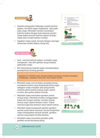 Buku Guru Kelas 1 SD/MI
52
Ayo Berlatihh
•	 Setelah mengetahui beberapa contoh kalimat
ajakan, mintalah siswa mengamati teks pada
buku siswa. Mintalah mereka menuliskan
kalimat ajakan dengan kata-katanya sendiri.
Siswa dapat menulis kalimat ajakan di buku
siswa atau di buku latihan mereka.
•	 Ingatkan siswa untuk menulis dengan rapi agar
tulisannya mudah dibaca orang lain.
Ayo Mencoba
•	 Usai menulis kalimat ajakan, mintalah siswa
mengamati teks dan gambar yang terdapat
pada buku siswa.
•	 Beri kesempatan kepada siswa menyampaikan
pendapatnya tentang gambar.
Kegiatan ini melatih siswa mengemukakan pendapat, berbeda pendapat,
menghargai pendapat orang lain, dan berpikir kreatif.
•	 Mintalah siswa menceritakan pengalamannya
mengamati pohon yang bergoyang ditiup angin.
Sebagian siswa mungkin ada yang pernah
melihat pohon bambu tertiup angin, pohon
cemara, dan pohon-pohon lainnya.
•	 Mintalah siswa menirukan gerakan pohon
tertiup angin. Mintalah mereka menggunakan
tubuh dan tangan mereka. Gerakan pohon
tertiup angin seperti berayun-ayun. Tubuh
manusia juga bisa berayun-ayun seperti pohon.
•	 Mintalah siswa mengamati gambar gerakan
ayunan pada tubuh manusia. Secara bergantian
siswa menyebutkan bentuk-bentuk gerakan
ayunan yang dapat mereka lakukan.
•	 Mintalah siswa menirukan gerakan pada
gambar secara berulang-ulang.
Udin : Aku baru saja selesai menyiram pohon.
Ayo lihat pohonku ini.
Beni : Wah, subur sekali pohonmu.
Pohonmu membuat lingkungan sejuk.
Mari kita berjalan-jalan mengitari
lingkungan.
Udin : Ide yang bagus.
Berjalan membuat kaki kita kuat.
Kaki melangkah berayun dengan tegap.
Ayo kita ajak teman-teman yang lain.
Kalimat manakah yang termasuk kalimat ajakan?
Sebutkan.
Beni mendatangi rumah teman-temannya.
Ia mengajak mereka berjalan-jalan di lingkungan
sekitar.
45Subtema 2: Lingkungan Sekitar Rumahku
Apa yang akan dikatakan Beni?
Tuliskan.
Kepada Siti : _________________________________
Kepada Dayu : _________________________________
Kepada Lani : _________________________________
Kepada Edo : _________________________________
Kamu sudah pandai menggunakan kalimat ajakan.
Ajaklah temanmu dengan cara yang sopan.
Jika bersikap sopan, kamu akan disukai teman.
Ayo Mencoba
Beni dan teman-temannya berjalan-jalan.
Mereka beristirahat di antara pohon yang rindang.
Daunnya berayun-ayun tertiup angin.
Mereka sangat suka melihat gerakannya.
46 Buku Siswa Kelas 1 SD/MI
 