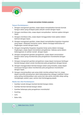 Buku Guru Kelas 1 SD/MI
56
URAIAN KEGIATAN PEMBELAJARAN
Tujuan Pembelajaran :
1.	 Dengan mengamati gambar, siswa dapat menyebutkan bentuk-bentuk
bangun datar yang terdapat pada sebuah rumah dengan tepat.
2.	 Dengan membaca teks, siswa dapat menyebutkan kalimat ajakan dengan
tepat.
3.	 Dengan membaca teks, siswa dapat menggunakan kata ajakan dalam
kalimat dengan tepat.
4.	 Dengan mengamati gambar, siswa dapat menyebutkan kegiatan-kegiatan
yang dapat dilakukan bersama-sama dalam menjaga kebersihan di
lingkungan rumah dengan tepat.	
5.	 Dengan mengetahui kegiatan-kegiatan kerja sama dalam menjaga
lingkungan, siswa dapat menuliskan pengalaman bekerja sama dalam
keberagaman di sekitar rumah dengan tepat.
6.	 Dengan mengamati gambar pengubinan, siswa dapat menentukan
bangun datar yang membentuk pola pengubinan monohedral dengan
benar.
7.	 Dengan mengamati gambar pengubinan siswa dapat menyusun berbagai
bentuk bangun datar untuk membentuk pola pengubinan dengan benar.
8.	 Dengan menggunakan bentuk bangun datar yang tersedia, siswa dapat
menyusun bangun datar membentuk pola pengubinan monohedral
dengan tepat.
9.	 Dengan menyimpulkan apa yang telah mereka pelajari hari ini, siswa
dapat memiliki pemahaman akan keberadaannya sebagai makhluk Tuhan
yang saling membutuhkan satu sama lain dan perlu memiliki sikap saling
menghargai, peduli, jujur, santun dan bertanggung jawab.
Media dan Alat Pembelajaran
•	 Gambar rumah dengan bentuk-bentuk bangun datar.
•	 Gambar bentuk-bentuk bangun datar.
•	 Gambar beberapa pola pengubinan monohedral
•	 Gunting
•	 Lem.
•	 Buku teks
 