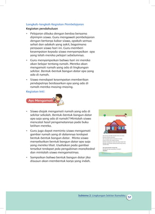 Subtema 2: Lingkungan Sekitar Rumahku
57
Langkah-langkah Kegiatan Pembelajaran
Kegiatan pendahuluan
•	 Pelajaran dibuka dengan berdoa bersama
dipimpin siswa. Guru mengawali pembelajaran
dengan bertanya kabar siswa, apakah semua
sehat dan adakah yang sakit, bagaimana
perasaan siswa hari ini. Guru memberi
kesempatan kepada siswa menyampaikan apa
yang telah mereka pelajari sebelumnya.
•	 Guru menyampaikan bahwa hari ini mereka
akan belajar tentang rumah. Mereka akan
mengamati rumah yang ada di lingkungan
sekitar. Bentuk-bentuk bangun datar apa yang
ada di rumah.
•	 Siswa mendapat kesempatan memberikan
pendapatnya berdasarkan apa yang ada di
rumah mereka masing-masing.
Kegiatan Inti:
Ayo Mengamatii
•	 Siswa diajak mengamati rumah yang ada di
sekitar sekolah. Bentuk-bentuk bangun datar
apa saja yang ada di rumah? Mintalah siswa
mencatat hasil pengamatannya pada buku
latihan mereka.
•	 Guru juga dapat meminta siswa mengamati
gambar rumah yang di dalamnya terdapat
bentuk-bentuk bangun datar. Minta siswa
menyebutkan bentuk bangun datar apa saja
yang mereka lihat. Usahakan pada gambar
tersebut terdapat pola pengubinan monohedral
dan mintalah siswa mengamatinya.
•	 Sampaikan bahwa bentuk bangun datar jika
disusun akan membentuk karya yang indah.
Edo senang memiliki banyak teman di rumah.
Mereka bermain bersama.
Edo mengajak teman-temanya ke rumah.
Teman-teman Edo sangat senang.
Mereka mengamati rumah Edo yang sangat rapi.
Mereka menemukan bentuk-bentuk yang sering
mereka lihat.
Ayo amati gambar rumah Edo.
Bentuk apa saja yang kalian temukan?
Sebutkan.
50 Buku Siswa Kelas 1 SD/MI
 