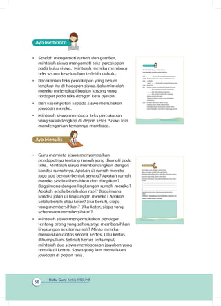 Buku Guru Kelas 1 SD/MI
58
Ayo Membaca
•	 Setelah mengamati rumah dan gambar,
mintalah siswa mengamati teks percakapan
pada buku siswa. Mintalah mereka membaca
teks secara keseluruhan terlebih dahulu.
•	 Bacakanlah teks percakapan yang belum
lengkap itu di hadapan siswa. Lalu mintalah
mereka melengkapi bagian kosong yang
terdapat pada teks dengan kata ajakan.
•	 Beri kesempatan kepada siswa menuliskan
jawaban mereka.
•	 Mintalah siswa membaca teks percakapan
yang sudah lengkap di depan kelas. Siswa lain
mendengarkan temannya membaca.
Ayo Menulis
•	 Guru meminta siswa menyampaikan
pendapatnya tentang rumah yang diamati pada
teks. Mintalah siswa membandingkan dengan
kondisi rumahnya. Apakah di rumah mereka
juga ada bentuk-bentuk serupa? Apakah rumah
mereka selalu dibersihkan dan dirapikan?
Bagaimana dengan lingkungan rumah mereka?
Apakah selalu bersih dan rapi? Bagaimana
kondisi jalan di lingkungan mereka? Apakah
selalu bersih atau kotor? Jika bersih, siapa
yang membersihkan? Jika kotor, siapa yang
seharusnya membersihkan?
•	 Mintalah siswa mengemukakan pendapat
tentang orang yang seharusnya membersihkan
lingkungan sekitar rumah? Minta mereka
menuliskan diatas secarik kertas. Lalu kertas
dikumpulkan. Setelah kertas terkumpul,
mintalah dua siswa membacakan jawaban yang
tertulis di kertas. Siswa yang lain menuliskan
jawaban di papan tulis. 	
Isi titik-titik dengan kata ajakan.
Lalu bacalah dengan suara nyaring.
Edo : .............. masuk ke rumahku teman-teman.
Udin : Terima kasih Edo. Kami di halaman saja.
Edo : Baiklah.
Lani, ............ bantu aku mengambil minuman.
Lani : Baik Edo.
Siti : Teman-teman, rumah Edo bersih dan rapi.
........... kita perhatikan pintu rumah Edo.
........... kita lihat lubang anginnya.
........... kita amati jendela dan atapnya.
Semua bersih dan rapi.
Tuhan menyukai orang yang merapikan
rumahnya.
Edo : Jendela dan pintu selalu di lap.
Lubang angin selalu dibersihkan.
Dinding rumah selalu dicat setiap tahun.
Kami bersyukur memiliki rumah yang bersih.
51Subtema 2: Lingkungan Sekitar Rumahku
Siti sangat suka dengan rumah Edo.
Jalan di depan rumah Edo juga bersih.
Menjaga kebersihan jalan dilakukan bersama-sama.
Kegiatan apa yang dapat dilakukan?
Kegiatan bersama yang dapat dilakukan agar jalan
bersih:
1 _____________________________________________
2 _____________________________________________
3 _____________________________________________
4 _____________________________________________
5 _____________________________________________
Kegiatan kerja sama mana yang paling kamu
sukai?
Ceritakan pengalamanmu melakukan kegiatan itu.
Tuliskan pada tempat tersedia.
52 Buku Siswa Kelas 1 SD/MI
 