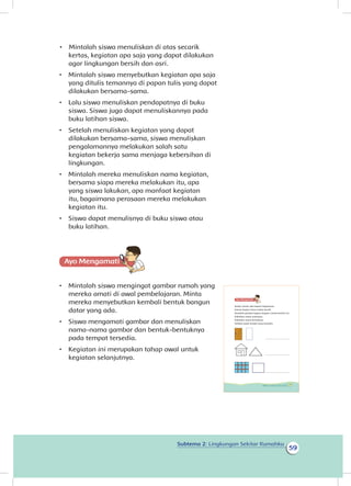 Subtema 2: Lingkungan Sekitar Rumahku
59
kertas, kegiatan apa saja yang dapat dilakukan
agar lingkungan bersih dan asri.
•	 Mintalah siswa menyebutkan kegiatan apa saja
yang ditulis temannya di papan tulis yang dapat
dilakukan bersama-sama.
•	 Lalu siswa menuliskan pendapatnya di buku
siswa. Siswa juga dapat menuliskannya pada
buku latihan siswa.
•	 Setelah menuliskan kegiatan yang dapat
dilakukan bersama-sama, siswa menuliskan
pengalamannya melakukan salah satu
kegiatan bekerja sama menjaga kebersihan di
lingkungan.
•	 Mintalah mereka menuliskan nama kegiatan,
bersama siapa mereka melakukan itu, apa
yang siswa lakukan, apa manfaat kegiatan
itu, bagaimana perasaan mereka melakukan
kegiatan itu.
•	 Siswa dapat menulisnya di buku siswa atau
buku latihan.
Ayo Mengamatii
•	 Mintalah siswa mengingat gambar rumah yang
mereka amati di awal pembelajaran. Minta
mereka menyebutkan kembali bentuk bangun
datar yang ada.
•	 Siswa mengamati gambar dan menuliskan
nama-nama gambar dan bentuk-bentuknya
pada tempat tersedia.
•	 Kegiatan ini merupakan tahap awal untuk
kegiatan selanjutnya.
Setiap rumah ada bagian-bagiannya.
Semua bagian harus selalu bersih.
Amatilah gambar bagian-bagian rumah berikut ini.
Sebutkan nama-namanya.
Sebutkan nama bentuknya.
Tuliskan pada tempat yang tersedia.
_____________________
_____________________
_____________________
53Subtema 2: Lingkungan Sekitar Rumahku
• Mintalah siswa menuliskan di atas secarik
 