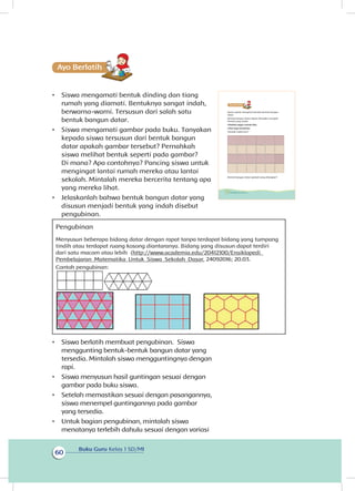 Buku Guru Kelas 1 SD/MI
60
Ayo Berlatihh
•	 Siswa mengamati bentuk dinding dan tiang
rumah yang diamati. Bentuknya sangat indah,
berwarna-warni. Tersusun dari salah satu
bentuk bangun datar.
•	 Siswa mengamati gambar pada buku. Tanyakan
kepada siswa tersusun dari bentuk bangun
datar apakah gambar tersebut? Pernahkah
siswa melihat bentuk seperti pada gambar?
Di mana? Apa contohnya? Pancing siswa untuk
mengingat lantai rumah mereka atau lantai
sekolah. Mintalah mereka bercerita tentang apa
yang mereka lihat.
•	 Jelaskanlah bahwa bentuk bangun datar yang
disusun menjadi bentuk yang indah disebut
pengubinan.
Pengubinan
Menyusun beberapa bidang datar dengan rapat tanpa terdapat bidang yang tumpang
tindih atau terdapat ruang kosong diantaranya. Bidang yang disusun dapat terdiri
dari satu macam atau lebih (http://www.academia.edu/20412100/Ensiklopedi_
Pembelajaran_Matematika_Untuk_Siswa_Sekolah_Dasar, 24092016; 20.03.
Contoh pengubinan:
•	 Siswa berlatih membuat pengubinan. Siswa
menggunting bentuk-bentuk bangun datar yang
tersedia. Mintalah siswa mengguntingnya dengan
rapi.
•	 Siswa menyusun hasil guntingan sesuai dengan
gambar pada buku siswa.
•	 Setelah memastikan sesuai dengan pasangannya,
siswa menempel guntingannya pada gambar
yang tersedia.
•	 Untuk bagian pengubinan, mintalah siswa
menatanya terlebih dahulu sesuai dengan variasi
Kamu sudah mengenal bentuk-bentuk bangun
datar.
Bentuk bangun datar dapat dirangkai menjadi
bentuk yang indah.
Lihatlah pagar rumah Edo.
Lihat juga lantainya.
Tampak indah kan?
Bentuk bangun datar apakah yang dirangkai?Hal 52.
54 Buku Siswa Kelas 1 SD/MI
 