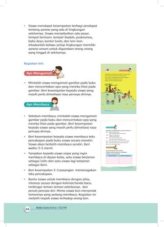 Buku Guru Kelas 1 SD/MI
64
•	 Siswa mendapat kesempatan berbagi pendapat
tentang sarana yang ada di lingkungan
sekitarnya. Siswa menyebutkan ada pasar,
tempat bermain, tempat ibadah, puskesmas,
balai desa, kantor lurah, dan lain-lain.
Jelaskanlah bahwa setiap lingkungan memiliki
sarana umum untuk digunakan orang-orang
yang tinggal di sekitarnya.
Kegiatan Inti:
Ayo Mengamatii
•	 Mintalah siswa mengamati gambar pada buku
dan menceritakan apa yang mereka lihat pada
gambar. Beri kesempatan kepada siswa yang
masih perlu dimotivasi rasa percaya dirinya.
Ayo Membaca
•	 Sebelum membaca, mintalah siswa mengamati
gambar pada buku dan menceritakan apa yang
mereka lihat pada gambar. Beri kesempatan
kepada siswa yang masih perlu dimotivasi rasa
percaya dirinya.
•	 Beri kesempatan kepada siswa membaca teks
percakapan pada buku siswa secara mandiri.
Siswa akan berlatih membaca sendiri. Beri
waktu 3-5 menit.
•	 Tanyakan kepada siswa siapa yang ingin
membaca di depan kelas, satu siswa berperan
sebagai Udin dan satu siswa lagi berperan
sebagai Beni.
•	 Beri kesempatan 2-3 pasangan memeragakan
teks percakapan.
•	 Bantu siswa untuk membaca dengan jelas,
intonasi sesuai dengan kalimat/tanda baca,
terdengar teman-teman sekelasnya, dan
penuh percaya diri. Minta siswa lain menyimak
temannya yang sedang membaca. Kegiatan ini
Lingkungan rumah Beni memiliki taman bermain.
Beni dan teman-temannya sering ke sana.
Sore ini Beni mengajak teman-teman bermain.
Mereka bermain dengan hati-hati.
Mereka bermain dengan gembira.
58 Buku Siswa Kelas 1 SD/MI
Peragakan percakapan Beni dan Udin berikut ini.
Beni : Udara sangat sejuk.
Mari kita bermain bola di taman.
Udin : Maaf, aku tidak bisa.
Kakiku sedang sakit.
Beni : Oh, maaf, aku tidak tahu.
Mari kita bermain yang lain saja.
Udin : Ide yang bagus. Kamu teman yang baik.
Beni : Ayo, kita ajak teman-teman yang lain.
Udin : Ayo. Aku sangat suka.
Amati percakapan Udin dan Beni.
Temukan kalimat ajakan dan tanggapan.
Tuliskan di tempat tersedia.
Kalimat ajakan Kalimat tanggapan
59Subtema 2: Lingkungan Sekitar Rumahku
melatih respek siswa terhadap orang lain.
 
