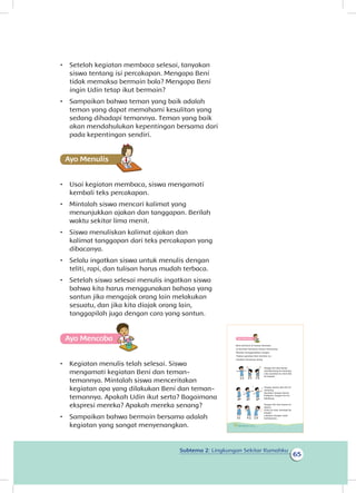 Subtema 2: Lingkungan Sekitar Rumahku
65
•	 Setelah kegiatan membaca selesai, tanyakan
siswa tentang isi percakapan. Mengapa Beni
tidak memaksa bermain bola? Mengapa Beni
ingin Udin tetap ikut bermain?
•	 Sampaikan bahwa teman yang baik adalah
teman yang dapat memahami kesulitan yang
sedang dihadapi temannya. Teman yang baik
akan mendahulukan kepentingan bersama dari
pada kepentingan sendiri.
Ayo Menulis
•	 Usai kegiatan membaca, siswa mengamati
kembali teks percakapan.
•	 Mintalah siswa mencari kalimat yang
menunjukkan ajakan dan tanggapan. Berilah
waktu sekitar lima menit.
•	 Siswa menuliskan kalimat ajakan dan
kalimat tanggapan dari teks percakapan yang
dibacanya.
•	 Selalu ingatkan siswa untuk menulis dengan
teliti, rapi, dan tulisan harus mudah terbaca.
•	 Setelah siswa selesai menulis ingatkan siswa
bahwa kita harus menggunakan bahasa yang
santun jika mengajak orang lain melakukan
sesuatu, dan jika kita diajak orang lain,
tanggapilah juga dengan cara yang santun.
Ayo Mencoba
•	 Kegiatan menulis telah selesai. Siswa
mengamati kegiatan Beni dan teman-
temannya. Mintalah siswa menceritakan
kegiatan apa yang dilakukan Beni dan teman-
temannya. Apakah Udin ikut serta? Bagaimana
ekspresi mereka? Apakah mereka senang?
•	 Sampaikan bahwa bermain bersama adalah
kegiatan yang sangat menyenangkan.
Ayo Mencoba
Beni bermain di taman bermain.
Ia bermain bersama teman-temannya.
Mereka menggerakkan tangan.
Tirukan gerakan Beni berikut ini.
Lakukan berulang-ulang
Tangan kiri dan kanan
membentang ke samping.
Lalu ayunkan ke atas dan
ke bawah.
Tangan kanan dan kiri di
samping.
Ayunkan tangan kanan
kedepan, tangan kiri ke
belakang.
Tangan kiri dan kanan di
depan.
Putar ke atas, kembali ke
bawah.
Lakukan dengan arah
berlawanan.
60 Buku Siswa Kelas 1 SD/MI
 