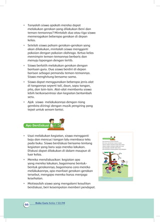 Buku Guru Kelas 1 SD/MI
66
•	 Tanyalah siswa apakah mereka dapat
melakukan gerakan yang dilakukan Beni dan
teman-temannya? Mintalah dua atau tiga siswa
memeragakan beberapa gerakan di depan
kelas.
•	 Setelah siswa paham gerakan-gerakan yang
akan dilakukan, mintalah siswa mengganti
pakaian dengan pakaian olahraga. Ketua kelas
memimpin teman-temannya berbaris dan
menuju lapangan dengan tertib.
•	 Siswa berlatih melakukan gerakan dengan
bantuan guru. Dua siswa berdiri di depan
barisan sebagai pemandu teman-temannya.
Siswa menghitung bersama-sama.
•	 Siswa dapat menggunakan beberapa jenis alat
di tangannya seperti tali, daun, sapu tangan,
pita, dan lain-lain. Alat-alat membantu siswa
lebih berkonsentrasi dan kegiatan bertambah
seru.
•	 Ajak siswa melakukannya dengan riang
gembira diiringi dengan musik pengiring yang
tepat untuk senam lantai.
Ayo Berdiskusisi
•	 Usai melakukan kegiatan, siswa mengganti
baju dan mencuci tangan lalu membaca teks
pada buku. Siswa berdiskusi bersama tentang
kegiatan yang baru saja mereka lakukan.
Diskusi dapat dilakukan di dalam maupun di
luar kelas.
•	 Mereka mendiskusikan: kegiatan apa
yang mereka lakukan, bagaimana bentuk-
bentuk gerakannya, bagaimana cara mereka
melakukannya, apa manfaat gerakan-gerakan
tersebut, mengapa mereka harus menjaga
kesehatan.
•	 Motivasilah siswa yang mengalami kesulitan
berdiskusi, beri kesempatan memberi pendapat.
	
Beni bermain di taman bermain.
Beni baru saja bermain ayunan tangan.
Ayunan tangan membuat tangan Beni lentur.
Ayunan tangan membuat tangan Beni kuat.
Beni bersyukur memiliki tubuh sehat.
Beni berdiskusi tentang gerakan yang dilakukan.
62 Buku Siswa Kelas 1 SD/MI
 