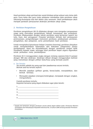 Buku Guru Kelas 1 SD/MI
viii
Hasil penilaian sikap spiritual dan sosial direkap setiap selesai satu tema oleh
guru. Guru kelas dan guru mata pelajaran membahas data penilaian sikap
sekurang-kurangnya dua kali dalam satu semester. Hasil pembahasan akan
menjadi panduan penyusunan deskripsi penilaian sikap siswa.
2.	 Penilaian Pengetahuan
Penilaian pengetahuan (KI-3) dilakukan dengan cara mengukur penguasaan
siswa yang mencakup pengetahuan faktual, konseptual, dan prosedural.
Penilaian dilaksanakan dengan teknik penilaian yang bervariasi seperti tes
tulis, lisan, dan penugasan. Prosedur penilaian dimulai dari penyusunan
perencanaan, pengembangan instrumen penilaian, pelaksanaan penilaian,
pengolahan, dan pelaporan, serta pemanfaatan hasil penilaian.
Untuk mengetahui ketuntasan belajar (mastery learning), penilaian ditujukan
untuk mengidentifikasi kelemahan dan kekuatan (diagnostic) proses
pembelajaran. Hasil tes ditindaklanjuti dengan pemberian umpan balik
(feedback) kepada siswa, sehingga hasil penilaian dapat segera digunakan
untuk perbaikan mutu pembelajaran.
Penilaian KI-3 menggunakan angka dengan rentang capaian/nilai 0 sampai
dengan 100 dan deskripsi. Deskripsi dibuat dengan menggunakan kalimat
yang memotivasi dengan pilihan kata/frasa yang bernada positif.
a.	 Tes Tertulis
Tes tertulis adalah tes yang soal dan jawabannya secara tertulis.
Bentuk soal tes tertulis seperti:
•	 Memilih jawaban (pilihan ganda, benar/salah, menjodohkan, dan
bentuk lainnya).
•	 Mensuplai jawaban (mengisi/melengkapi, menjawab dengan singkat,
menguraikan).
Contoh penilaian tertulis:
Kegiatan bersama yang dapat dilakukan agar jalan bersih:
1 _____________________________________________
2 _____________________________________________
3 _____________________________________________
4 _____________________________________________
5 _____________________________________________
_________________________
*	Segala hal berkaitan dengan penilaian secara detail dapat dilihat pada: Peraturan Menteri
Pendidikan dan Kebudayaan Republik Indonesia No. 23 tahun 2016 tentang Standar Penilaian
Pendidikan.
 