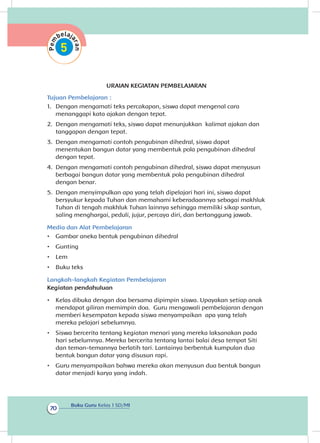 Buku Guru Kelas 1 SD/MI
70
URAIAN KEGIATAN PEMBELAJARAN
Tujuan Pembelajaran :
1.	 Dengan mengamati teks percakapan, siswa dapat mengenal cara
menanggapi kata ajakan dengan tepat.
2.	 Dengan mengamati teks, siswa dapat menunjukkan kalimat ajakan dan
tanggapan dengan tepat.
3.	 Dengan mengamati contoh pengubinan dihedral, siswa dapat
menentukan bangun datar yang membentuk pola pengubinan dihedral
dengan tepat.	
4.	 Dengan mengamati contoh pengubinan dihedral, siswa dapat menyusun
berbagai bangun datar yang membentuk pola pengubinan dihedral
dengan benar.
5.	 Dengan menyimpulkan apa yang telah dipelajari hari ini, siswa dapat
bersyukur kepada Tuhan dan memahami keberadaannya sebagai makhluk
Tuhan di tengah makhluk Tuhan lainnya sehingga memiliki sikap santun,
saling menghargai, peduli, jujur, percaya diri, dan bertanggung jawab.
Media dan Alat Pembelajaran
•	 Gambar aneka bentuk pengubinan dihedral
•	 Gunting
•	 Lem
•	 Buku teks
Langkah-langkah Kegiatan Pembelajaran
Kegiatan pendahuluan
•	 Kelas dibuka dengan doa bersama dipimpin siswa. Upayakan setiap anak
mendapat giliran memimpin doa. Guru mengawali pembelajaran dengan
memberi kesempatan kepada siswa menyampaikan apa yang telah
mereka pelajari sebelumnya.
•	 Siswa bercerita tentang kegiatan menari yang mereka laksanakan pada
hari sebelumnya. Mereka bercerita tentang lantai balai desa tempat Siti
dan teman-temannya berlatih tari. Lantainya berbentuk kumpulan dua
bentuk bangun datar yang disusun rapi.
•	 Guru menyampaikan bahwa mereka akan menyusun dua bentuk bangun
datar menjadi karya yang indah.
 