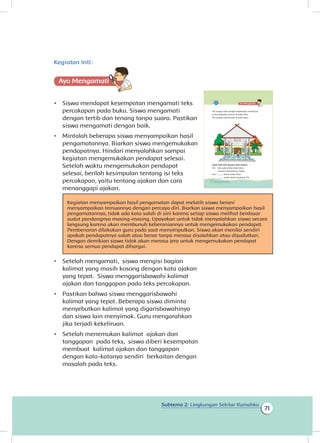 Subtema 2: Lingkungan Sekitar Rumahku
71
Kegiatan nti
Ayo Mengamatii
•	 Siswa mendapat kesempatan mengamati teks
percakapan pada buku. Siswa mengamati
dengan tertib dan tenang tanpa suara. Pastikan
siswa mengamati dengan baik.
•	 Mintalah beberapa siswa menyampaikan hasil
pengamatannya. Biarkan siswa mengemukakan
pendapatnya. Hindari menyalahkan sampai
kegiatan mengemukakan pendapat selesai.
Setelah waktu mengemukakan pendapat
selesai, berilah kesimpulan tentang isi teks
percakapan, yaitu tentang ajakan dan cara
menanggapi ajakan.
Kegiatan menyampaikan hasil pengamatan dapat melatih siswa berani
menyampaikan temuannya dengan percaya diri. Biarkan siswa menyampaikan hasil
pengamatannya, tidak ada kata salah di sini karena setiap siswa melihat berdasar
sudut pandangnya masing-masing. Upayakan untuk tidak menyalahkan siswa secara
langsung karena akan membunuh keberaniannya untuk mengemukakan pendapat.
Pembenaran dilakukan guru pada saat menyimpulkan. Siswa akan menilai sendiri
apakah pendapatnya salah atau benar tanpa merasa disalahkan atau disudutkan.
Dengan demikian siswa tidak akan merasa jera untuk mengemukakan pendapat
karena semua pendapat dihargai.
•	 Setelah mengamati, siswa mengisi bagian
kalimat yang masih kosong dengan kata ajakan
yang tepat. Siswa menggarisbawahi kalimat
ajakan dan tanggapan pada teks percakapan.
•	 Pastikan bahwa siswa menggarisbawahi
kalimat yang tepat. Beberapa siswa diminta
menyebutkan kalimat yang digarisbawahinya
dan siswa lain menyimak. Guru mengarahkan
jika terjadi kekeliruan.
•	 Setelah menemukan kalimat ajakan dan
tanggapan pada teks, siswa diberi kesempatan
membuat kalimat ajakan dan tanggapan
dengan kata-katanya sendiri berkaitan dengan
masalah pada teks.
Siti sangat suka dengan lingkungan rumahnya.
Ia ikut kegiatan menari di balai desa.
Siti sangat suka berada di balai desa.
Isilah titik-titik dengan kata ajakan.
Siti : Aku suka lantai balai desa.
Susunan keramiknya indah.
Lani : ......... kita ke balai desa.
........ amati lantai kesukaan Siti.
66 Buku Siswa Kelas 1 SD/MI
I :
 