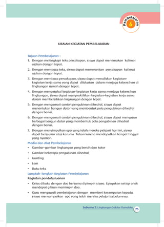 Subtema 2: Lingkungan Sekitar Rumahku
75
URAIAN KEGIATAN PEMBELAJARAN
Tujuan Pembelajaran :
1.	 Dengan melengkapi teks percakapan, siswa dapat menemukan kalimat
ajakan dengan tepat.
2.	 Dengan membaca teks, siswa dapat memerankan percakapan kalimat
ajakan dengan tepat.
3.	 Dengan membaca percakapan, siswa dapat menuliskan kegiatan-
kegiatan kerja sama yang dapat dilakukan dalam menjaga kebersihan di
lingkungan rumah dengan tepat. 	
4.	 Dengan mengetahui kegiatan-kegiatan kerja sama menjaga kebersihan
lingkungan, siswa dapat mempraktikkan kegiatan-kegiatan kerja sama
dalam membersihkan lingkungan dengan tepat.
5.	 Dengan mengamati contoh pengubinan dihedral, siswa dapat
menentukan bangun datar yang membentuk pola pengubinan dihedral
dengan benar.	
6.	 Dengan mengamati contoh pengubinan dihedral, siswa dapat menyusun
berbagai bangun datar yang membentuk pola pengubinan dihedral
dengan benar.
7.	 Dengan menyimpulkan apa yang telah mereka pelajari hari ini, siswa
dapat bersyukur atas karunia Tuhan karena mendapatkan tempat tinggal
yang nyaman.
Media dan Alat Pembelajaran
•	 Gambar-gambar lingkungan yang bersih dan kotor
•	 Gambar beberapa pengubinan dihedral
•	 Gunting
•	 Lem
•	 Buku teks
Langkah-langkah Kegiatan Pembelajaran
Kegiatan pendahuluanan
•	 Kelas dibuka dengan doa bersama dipimpin siswa. Upayakan setiap anak
mendapat giliran memimpin doa.
•	 Guru mengawali pembelajaran dengan memberi kesempatan kepada
siswa menyampaikan apa yang telah mereka pelajari sebelumnya.
 