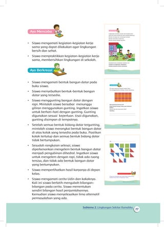 Subtema 2: Lingkungan Sekitar Rumahku
77
Ayo Mencoba
•	 Siswa mengamati kegiatan-kegiatan kerja
sama yang dapat dilakukan agar lingkungan
bersih dan sehat.
•	 Siswa mempraktikkan kegiatan-kegiatan kerja
sama, membersihkan lingkungan di sekolah.
Ayo Berkreasii
•	 Siswa mengamati bentuk bangun datar pada
buku siswa.
•	 Siswa menyebutkan bentuk-bentuk bangun
datar yang tersedia.
•	 Siswa menggunting bangun datar dengan
rapi. Mintalah siswa bersabar menunggu
giliran menggunakan gunting. Ingatkan siswa
untuk berhati-hati dengan gunting. Gunting
digunakan sesuai keperluan. Usai digunakan,
gunting disimpan di tempatnya.
•	 Setelah semua bentuk bidang datar tergunting,
mintalah siswa merangkai bentuk bangun datar
di atas kotak yang tersedia pada buku. Pastikan
kotak tertutup dan semua bentuk bidang datar
tidak bertumpukan.
•	 Sesudah rangkaian selesai, siswa
diperkenankan mengelem bentuk bangun datar
menjadi pengubinan dihedral. Ingatkan siswa
untuk mengelem dengan rapi, tidak ada ruang
tersisa, dan tidak ada bentuk bangun datar
yang bertumpukan.
•	 Siswa memperlihatkan hasil karyanya di depan
kelas.
•	 Siswa mengamati cerita Udin dan kakaknya.
Kali ini siswa berlatih mengubah bilangan-
bilangan pada cerita. Siswa menentukan
sendiri bilangan hasil penjumlahannya.
Kemudian siswa menyelesaikan lima alternatif
permasalahan yang ada.
Ayo Mencoba
Lingkungan di sekitar rumah Udin tampak kotor.
Udin dan teman-temannya ingin membersihkannya.
Mereka menyapu dan memungut sampah.
Mereka mencabut rumput liar.
Mereka bekerja dengan gembira.
Dapatkah kamu melakukan kegiatan itu?
Lakukan di lingkungan sekolahmu.
Lakukan bersama teman-temanmu.
74 Buku Siswa Kelas 1 SD/MI
Ayo Berkreasii
Siti ingin berkreasi dengan bangun datar.
Siti menggambarkan dinding rumah impiannya.
Mari berkreasi bersama Siti.
Amati bentuk bangun datar pada halaman
berikut.
Bentuk apa saja yang kamu lihat?
Sebutkan.
_______________________________________________
_______________________________________________
75Subtema 2: Lingkungan Sekitar Rumahku
Kegiatan Bersama Orang Tua
Orang tua mengajak siswa berpartisipasi dalam setiap
kegiatan kerja sama di lingkungan rumah.
77Subtema 2: Lingkungan Sekitar Rumahku
 