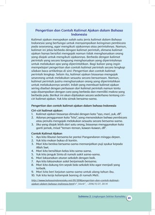 Subtema 2: Lingkungan Sekitar Rumahku
81
Pengertian dan Contoh Kalimat Ajakan dalam Bahasa
Indonesia
Kalimat ajakan merupakan salah satu jenis kalimat dalam Bahasa
Indonesia yang berfungsi untuk menyampaikan keinginan pembicara
pada seseorang, agar mengikuti ajakannya atau perintahnya. Namun,
kalimat ini jelas berbeda dengan kalimat perintah, dimana kalimat
ajakan hanya bersifat mengajak namun tidak mengharuskan orang
yang diajak untuk mengikuti ajakannya. Berbeda dengan kalimat
perintah yang secara langsung mengharuskan yang diperintahnya
untuk melakukan apa yang diperintahkan. Bagi kalian yang ingin
mempelajari pengertian dan contoh kalimat perintah secara lengkap
silakan baca artikelnya di sini: Pengertian dan contoh kalimat
perintah lengkap. Selain itu, kalimat ajakan biasanya mengajak
seseorang untuk melakukan sesuatu secara bersamaan. Namun,
kalimat perintah justru mengharuskan orang yang diperintahkan
untuk melakukannya sendiri. Inilah yang membuat kalimat ajakan
sering disebut dengan perluasan dari kalimat perintah namun tentu
saja disampaikan dengan cara yang berbeda dan memiliki makna yang
berbeda pula. Berikut ini akan dijelaskan secara sederhana tentang ciri-
ciri kalimat ajakan. Yuk kita simak bersama-sama.
Pengertian dan contoh kalimat ajakan dalam bahasa Indonesia
Ciri-ciri kalimat ajakan:
1.	 Kalimat ajakan biasanya dimulai dengan kata “ayo, mari, yuk, dll”.
2.	 Adanya penggunaan kata “kita”, yang menandakan bahwa pembicara
atau penulis mengajak melakukan sesuatu secara bersama-sama.
3.	 Jika yang diajak lebih dari satu orang, biasanya menggunakan kata
ganti jamak, misal “teman-teman, kawan-kawan, dll”.
Contoh Kalimat Ajakan
1. 	 Ayo kita liburan bersama ke pantai angandaran minggu depan.
2. 	 Yuk kita makan bakso di kantin.
3. 	 Mari kita berdoa bersama-sama memanjatkan puji syukur kepada
Allah Swt.
4. 	 Mari kita bersihkan kelas kita sama-sama.
5. 	 Yuk kita jenguk Sinta di rumah sakit sama-sama.
6. 	 Mari laksanakan aturan sekolah dengan baik.
7. 	 Ayo kita laksanakan solat berjamaah bersama.
8. 	 Mari kita dukung tim sepak bola sekolah kita agar menjadi yang
terbaik.
9. 	 Mari kita beri kejutan sama-sama untuk ulang tahun ibu.
10. 	Yuk kita kerja kelompok bareng di rumah Meli.
http://www.bahasaindonesiaku.net/01/2016pengertian-dan-contoh-kalimat-
ajakan-dalam-bahasa-indinesia.htmlt”_blank”_ -2016/11/27, 20.14
P
 