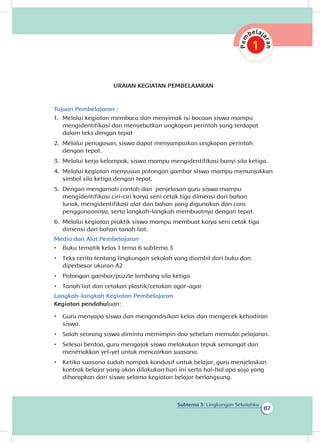 87
Subtema 3: Lingkungan Sekolahku
URAIAN KEGIATAN PEMBELAJARAN
Tujuan Pembelajaran :
1.	 Melalui kegiatan membaca dan menyimak isi bacaan siswa mampu
mengidentifikasi dan menyebutkan ungkapan perintah yang terdapat
dalam teks dengan tepat
2.	 Melalui penugasan, siswa dapat menyampaikan ungkapan perintah
dengan tepat.
3.	 Melalui kerja kelompok, siswa mampu mengidentifikasi bunyi sila ketiga.
4.	 Melalui kegiatan menyusun potongan gambar siswa mampu menunjukkan
simbol sila ketiga dengan tepat.
5.	 Dengan mengamati contoh dan penjelasan guru siswa mampu
mengidentifikasi ciri-ciri karya seni cetak tiga dimensi dari bahan
lunak, mengidentifikasi alat dan bahan yang digunakan dan cara
penggunaannya, serta langkah-langkah membuatnya dengan tepat.
6.	 Melalui kegiatan praktik siswa mampu membuat karya seni cetak tiga
dimensi dari bahan tanah liat.
Media dan Alat Pembelajaran
•	 Buku tematik kelas 1 tema 6 subtema 3
•	 Teks cerita tentang lingkungan sekolah yang diambil dari buku dan
diperbesar ukuran A2
•	 Potongan gambar/puzzle lambang sila ketiga
•	 Tanah liat dan cetakan plastik/cetakan agar-agar
Langkah-langkah Kegiatan Pembelajaran
Kegiatan pendahuluan:
•	 Guru menyapa siswa dan mengondisikan kelas dan mengecek kehadiran
siswa.
•	 Salah seorang siswa diminta memimpin doa sebelum memulai pelajaran.
•	 Selesai berdoa, guru mengajak siswa melakukan tepuk semangat dan
meneriakkan yel-yel untuk mencairkan suasana.
•	 Ketika suasana sudah nampak kondusif untuk belajar, guru menjelaskan
kontrak belajar yang akan dilakukan hari ini serta hal-hal apa saja yang
diharapkan dari siswa selama kegiatan belajar berlangsung.
 