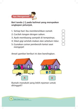 Beri tanda (√) pada kalimat yang merupakan
ungkapan petunjuk.
1.	Setiap hari ibu membersihkan rumah
2.	Cucilah tangan dengan sabun.
3.	Ayah membuang sampah di tempatnya.
4.	Sikat gigi setelah makan dan sebelum tidur.
5.	Gunakan cairan pembersih lantai saat
mengepel		
					
Amati gambar berikut ini dan bandingkan.
Rumah manakah yang lebih nyaman untuk
ditinggali?
4 Buku Siswa Kelas 1 SD/MI
A B
 