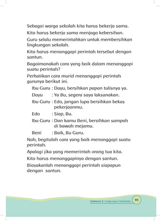 Sebagai warga sekolah kita harus bekerja sama.
Kita harus bekerja sama menjaga kebersihan.
Guru selalu memerintahkan untuk membersihkan
lingkungan sekolah.
Kita harus menanggapi perintah tersebut dengan
santun.
Bagaimanakah cara yang baik dalam menanggapi
suatu perintah?
Perhatikan cara murid menanggapi perintah
gurunya berikut ini.
Ibu Guru	: Dayu, bersihkan papan tulisnya ya.
Dayu	 : Ya Bu, segera saya laksanakan.
Ibu Guru	: Edo, jangan lupa bersihkan bekas 	
		pekerjaanmu.
Edo	 : Siap, Bu.
Ibu Guru	: Dan kamu Beni, bersihkan sampah
		 di bawah mejamu.
Beni	 : Baik, Bu Guru.
Nah, begitulah cara yang baik menanggapi suatu
perintah.
Apalagi jika yang memerintah orang tua kita.
Kita harus menanggapinya dengan santun.
Biasakanlah menanggapi perintah siapapun
dengan santun.
95Subtema 3: Lingkungan Sekolahku
 