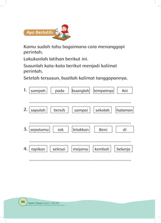 Kamu sudah tahu bagaimana cara menanggapi
perintah.
Lakukanlah latihan berikut ini.
Susunlah kata-kata berikut menjadi kalimat
perintah.
Setelah tersusun, buatlah kalimat tanggapannya.
1.	
2.	
3.	
4.	
sampah pada buanglah tempatnya Ani
sapulah bersih sampai sekolah halaman
sepatumu rak letakkan Beni di
rapikan selesai mejamu kembali bekerja
...................................................................................
...................................................................................
...................................................................................
...................................................................................
96 Buku Siswa Kelas 1 SD/MI
 