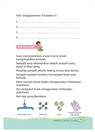 Tulis tanggapannya di bawah ini.
1.	…………………...……………………………………
2.	…………………...……………………………………
3.	…………………...……………………………………
4.	…………………...……………………………………
Ayo Mencoba
Guru memerintahkan murid-murid untuk
mengumpulkan sampah.
Sampah yang dikumpulkan adalah sampah yang
dapat di daur ulang
Misalnya sampah plastik, kaleng, kertas atau kardus
Sampah-sampah tersebut mempunyai berat yang
berbeda
Berat sampah dapat diukur menggunakan timbangan
sederhana
Ayo mengukur berat menggunakan timbangan
sederhana
Alat-alat yang diperlukan
Gantungan baju Kelereng Koin
Kantong plastik
transparan
97Subtema 3: Lingkungan Sekolahku
 